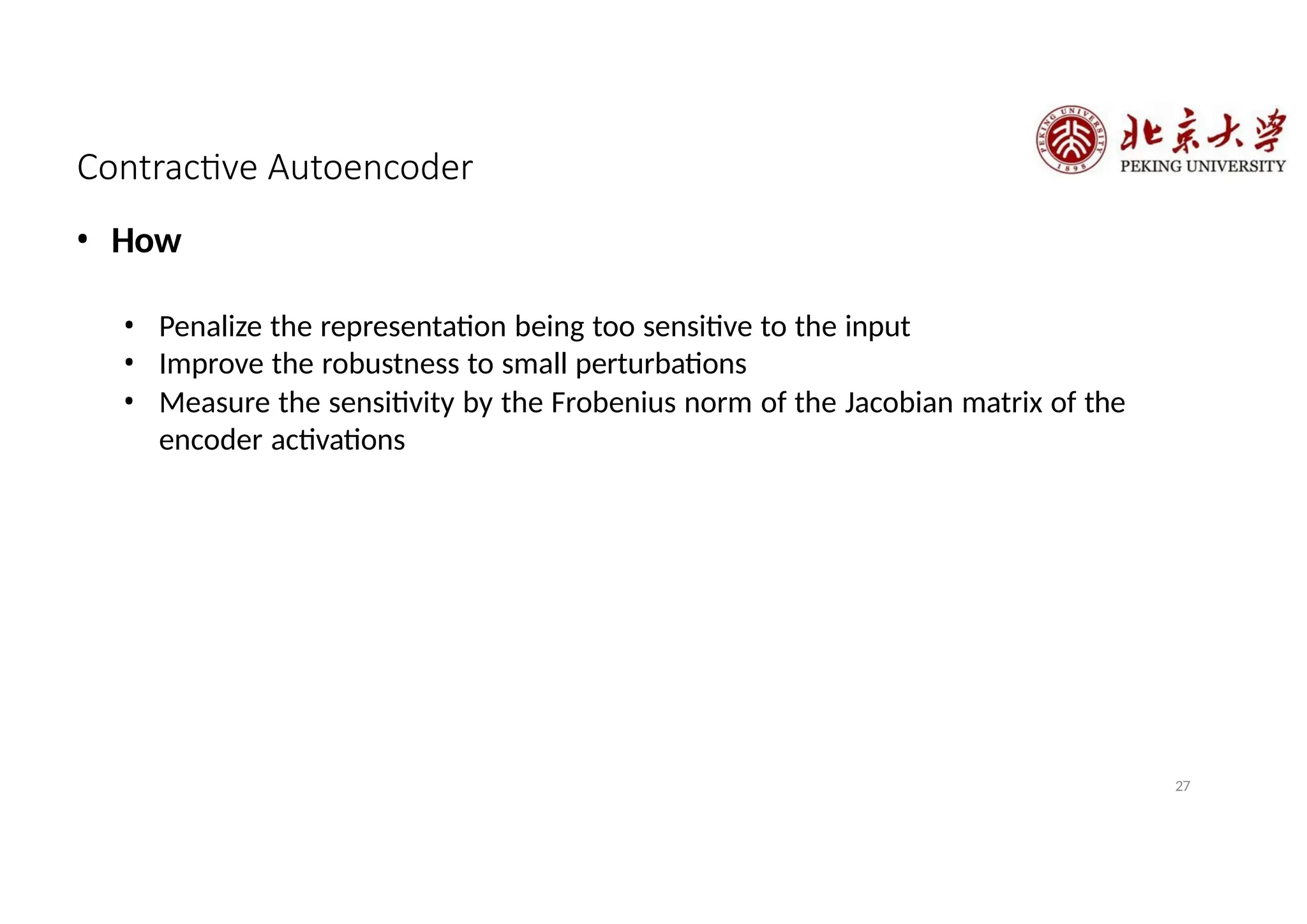 Contractive Autoencoder
27
• How
• Penalize the representation being too sensitive to the input
• Improve the robustness to small perturbations
• Measure the sensitivity by the Frobenius norm of the Jacobian matrix of the
encoder activations
 