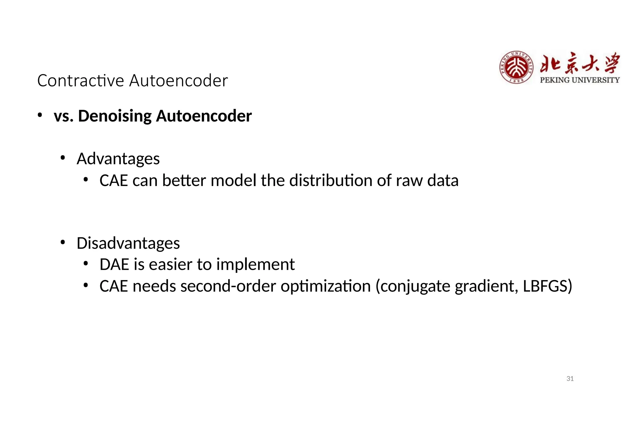 Contractive Autoencoder
31
• vs. Denoising Autoencoder
• Advantages
• CAE can better model the distribution of raw data
• Disadvantages
• DAE is easier to implement
• CAE needs second-order optimization (conjugate gradient, LBFGS)
 