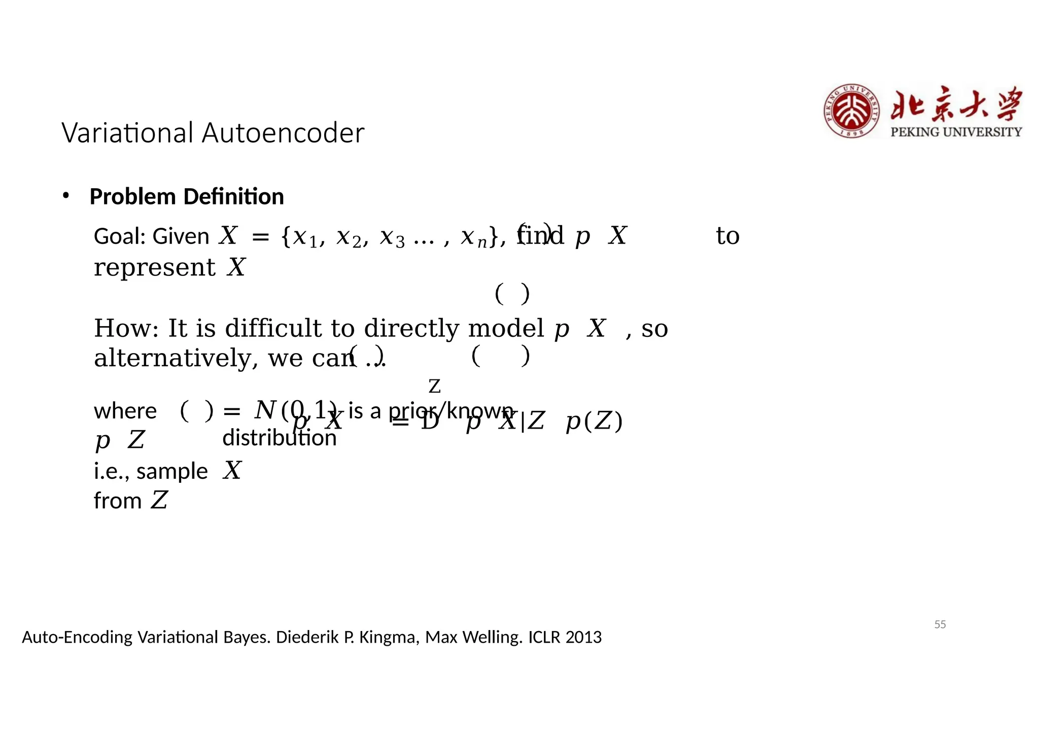 Variational Autoencoder
Z
= 𝑁(0,1) is a prior/known
distribution
• Problem Definition
Goal: Given 𝑋 = {𝑥1, 𝑥2, 𝑥3 … , 𝑥𝑛}, find 𝑝 𝑋 to
represent 𝑋
How: It is difficult to directly model 𝑝 𝑋 , so
alternatively, we can …
𝑝 𝑋 = D 𝑝 𝑋|𝑍 𝑝(𝑍)
where
𝑝 𝑍
55
Auto-Encoding Variational Bayes. Diederik P. Kingma, Max Welling. ICLR 2013
i.e., sample 𝑋
from 𝑍
 