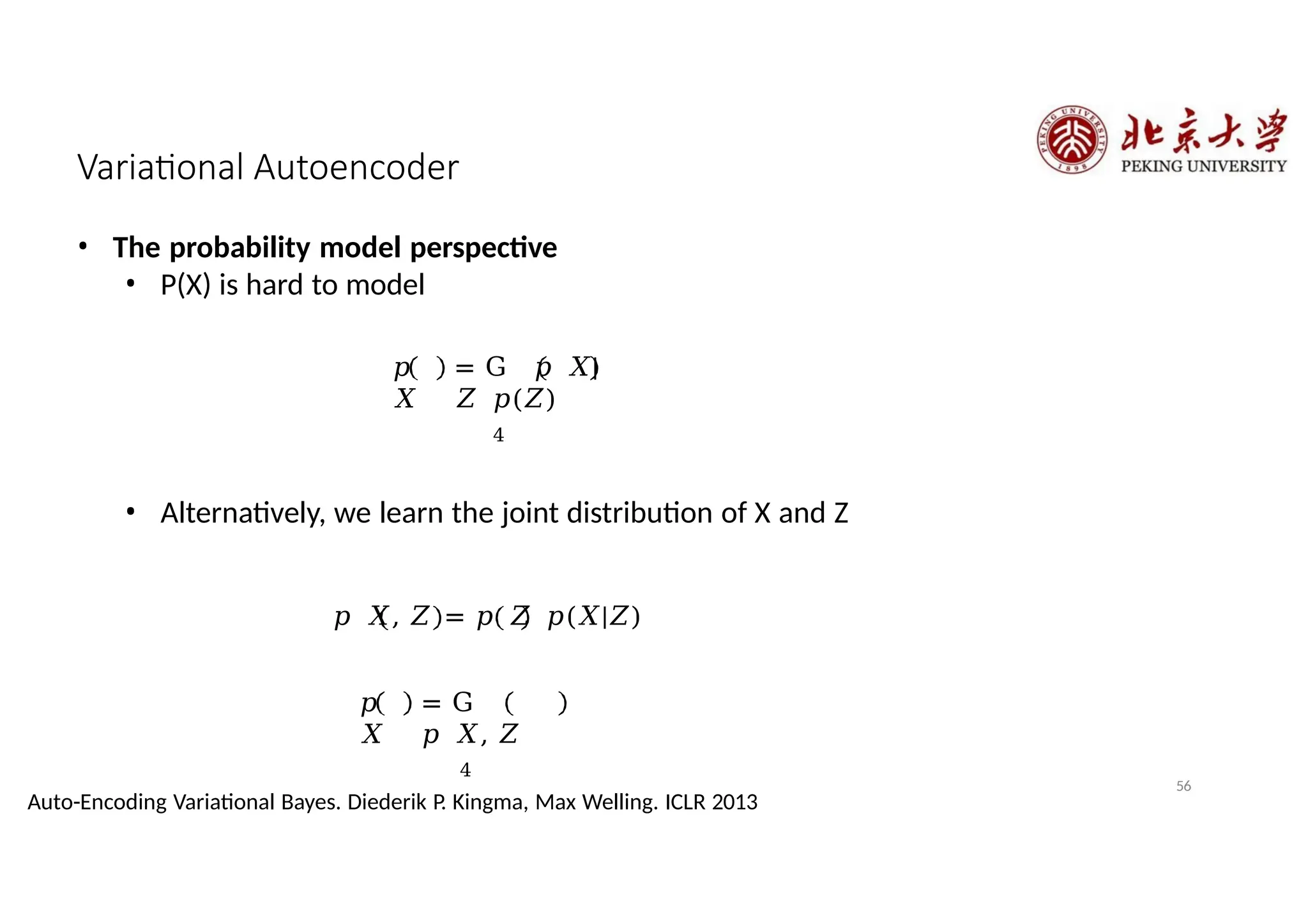 Variational Autoencoder
• The probability model perspective
• P(X) is hard to model
𝑝
𝑋
= G 𝑝 𝑋|
𝑍 𝑝(𝑍)
4
𝑝
𝑋
= G
𝑝 𝑋, 𝑍
4
• Alternatively, we learn the joint distribution of X and Z
𝑝 𝑋, 𝑍 = 𝑝 𝑍 𝑝(𝑋|𝑍)
56
Auto-Encoding Variational Bayes. Diederik P. Kingma, Max Welling. ICLR 2013
 