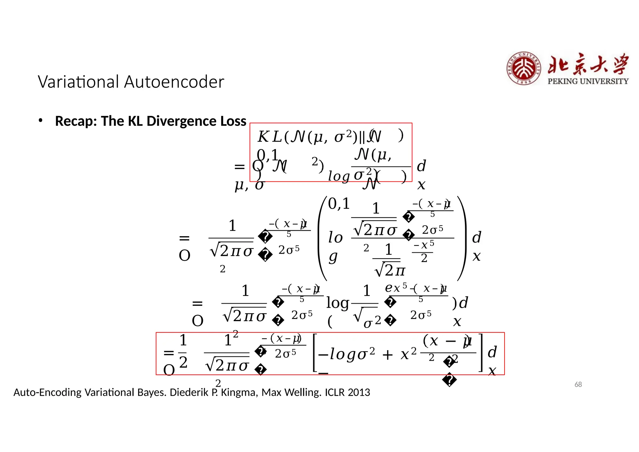 Variational Autoencoder
• Recap: The KL Divergence Loss
𝐾𝐿(𝒩(𝜇, 𝜎2)||𝒩
0,1
)
= O 𝒩
𝜇, 𝜎
2
𝒩(𝜇,
𝜎2)
𝑙𝑜𝑔
𝒩
0,1
𝑑
𝑥
=
O
1
2𝜋𝜎
2
�
�
– 𝑥–𝜇
5
2σ5
𝑙𝑜
𝑔
1
2𝜋𝜎
2
�
�
– 𝑥–𝜇
5
2σ5
1
2𝜋
𝑒
–𝑥5
2
𝑑
𝑥
=
O
1
2𝜋𝜎
2
�
�
– 𝑥–𝜇
5
2σ5
log
(
1
𝜎2
�
�
𝑥5 – 𝑥–𝜇
5
2σ5
)𝑑
𝑥
1
2
=
O
1
2𝜋𝜎
2
�
�
– 𝑥–𝜇
5 2σ5
−𝑙𝑜𝑔𝜎2 + 𝑥2
−
𝑥 − 𝜇
2
�
�
2 𝑑
𝑥
68
Auto-Encoding Variational Bayes. Diederik P. Kingma, Max Welling. ICLR 2013
 