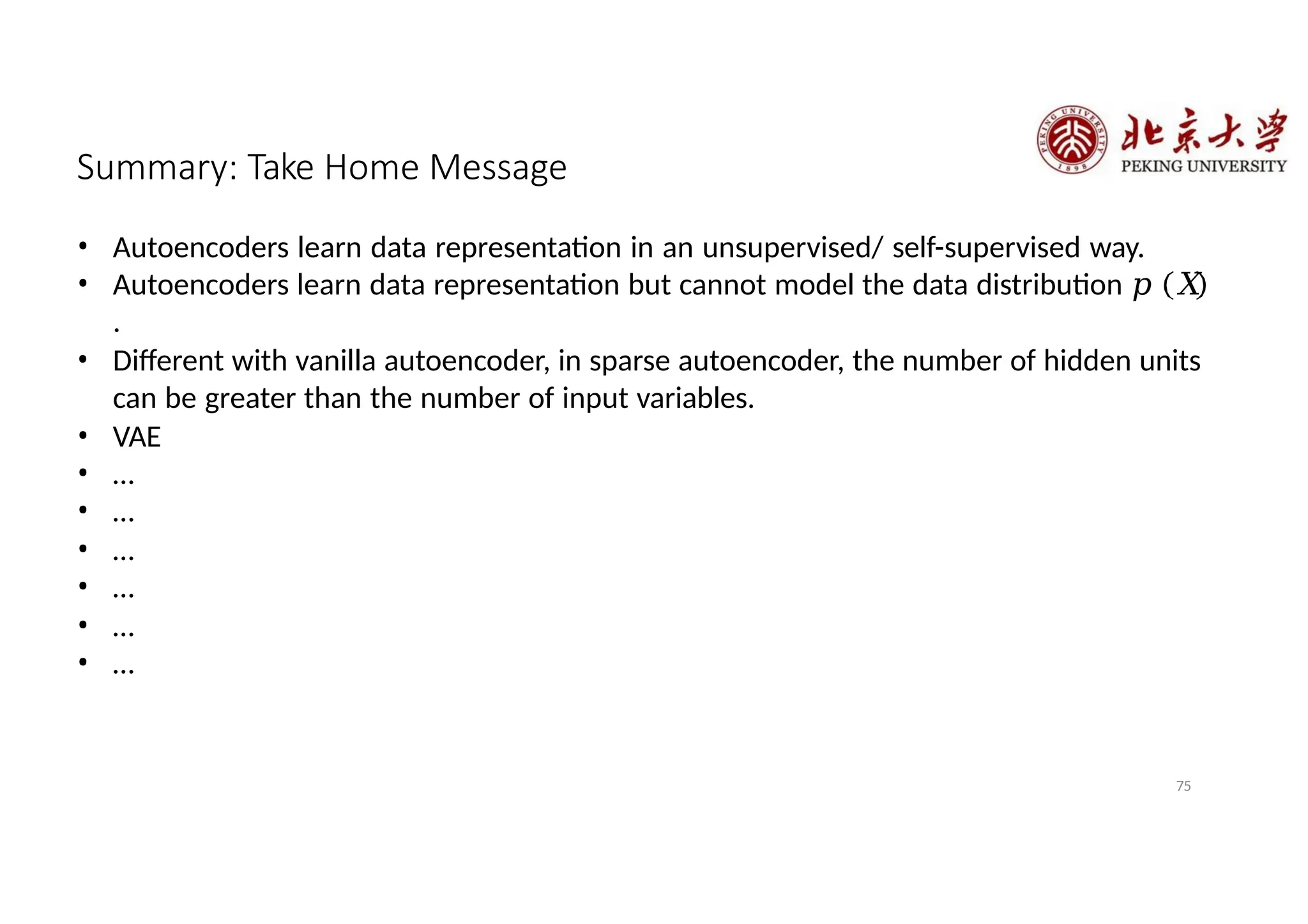 Summary: Take Home Message
• Autoencoders learn data representation in an unsupervised/ self-supervised way.
• Autoencoders learn data representation but cannot model the data distribution 𝑝 𝑋
.
• Different with vanilla autoencoder, in sparse autoencoder, the number of hidden units
can be greater than the number of input variables.
• VAE
• …
• …
• …
• …
• …
• …
75
 