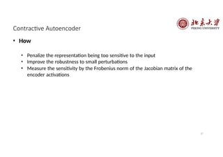 Contractive Autoencoder
27
• How
• Penalize the representation being too sensitive to the input
• Improve the robustness to small perturbations
• Measure the sensitivity by the Frobenius norm of the Jacobian matrix of the
encoder activations
 