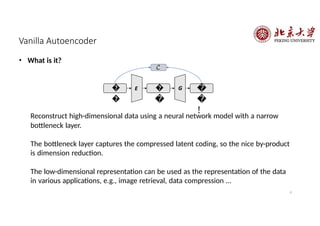 Vanilla Autoencoder
• What is it?
Reconstruct high-dimensional data using a neural network model with a narrow
bottleneck layer.
The bottleneck layer captures the compressed latent coding, so the nice by-product
is dimension reduction.
The low-dimensional representation can be used as the representation of the data
in various applications, e.g., image retrieval, data compression …
�
�
!
�
�
�
�
ℒ
4
 