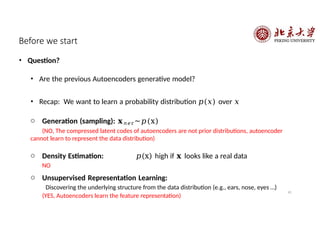 41
Before we start
• Question?
• Are the previous Autoencoders generative model?
• Recap: We want to learn a probability distribution 𝑝(𝑥) over 𝑥
o Generation (sampling): 𝐱𝑛𝑒r~𝑝(x)
(NO, The compressed latent codes of autoencoders are not prior distributions, autoencoder
cannot learn to represent the data distribution)
o Density Estimation: 𝑝(x) high if 𝐱 looks like a real data
NO
o Unsupervised Representation Learning:
Discovering the underlying structure from the data distribution (e.g., ears, nose, eyes …)
(YES, Autoencoders learn the feature representation)
 