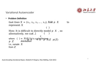 Variational Autoencoder
Z
= 𝑁(0,1) is a prior/known
distribution
• Problem Definition
Goal: Given 𝑋 = {𝑥1, 𝑥2, 𝑥3 … , 𝑥𝑛}, find 𝑝 𝑋 to
represent 𝑋
How: It is difficult to directly model 𝑝 𝑋 , so
alternatively, we can …
𝑝 𝑋 = D 𝑝 𝑋|𝑍 𝑝(𝑍)
where
𝑝 𝑍
55
Auto-Encoding Variational Bayes. Diederik P. Kingma, Max Welling. ICLR 2013
i.e., sample 𝑋
from 𝑍
 