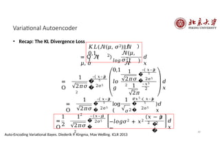 Variational Autoencoder
• Recap: The KL Divergence Loss
𝐾𝐿(𝒩(𝜇, 𝜎2)||𝒩
0,1
)
= O 𝒩
𝜇, 𝜎
2
𝒩(𝜇,
𝜎2)
𝑙𝑜𝑔
𝒩
0,1
𝑑
𝑥
=
O
1
2𝜋𝜎
2
�
�
– 𝑥–𝜇
5
2σ5
𝑙𝑜
𝑔
1
2𝜋𝜎
2
�
�
– 𝑥–𝜇
5
2σ5
1
2𝜋
𝑒
–𝑥5
2
𝑑
𝑥
=
O
1
2𝜋𝜎
2
�
�
– 𝑥–𝜇
5
2σ5
log
(
1
𝜎2
�
�
𝑥5 – 𝑥–𝜇
5
2σ5
)𝑑
𝑥
1
2
=
O
1
2𝜋𝜎
2
�
�
– 𝑥–𝜇
5 2σ5
−𝑙𝑜𝑔𝜎2 + 𝑥2
−
𝑥 − 𝜇
2
�
�
2 𝑑
𝑥
68
Auto-Encoding Variational Bayes. Diederik P. Kingma, Max Welling. ICLR 2013
 