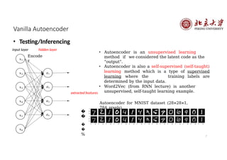 Vanilla Autoencoder
• Testing/Inferencing
input layer hidden layer
𝑥1
𝑥2
𝑥3
𝑎1
𝑎2
𝑎3
𝑥4
𝑥5
𝑥6
𝑎4
extracted features
• Autoencoder is an unsupervised learning
method if we considered the latent code as the
“output”.
• Autoencoder is also a self-supervised (self-taught)
learning method which is a type of supervised
learning where the training labels are
determined by the input data.
• Word2Vec (from RNN lecture) is another
unsupervised, self-taught learning example.
Autoencoder for MNIST dataset (28×28×1,
784 pixels)
7
�
�
�
�
%
Encode
r
 