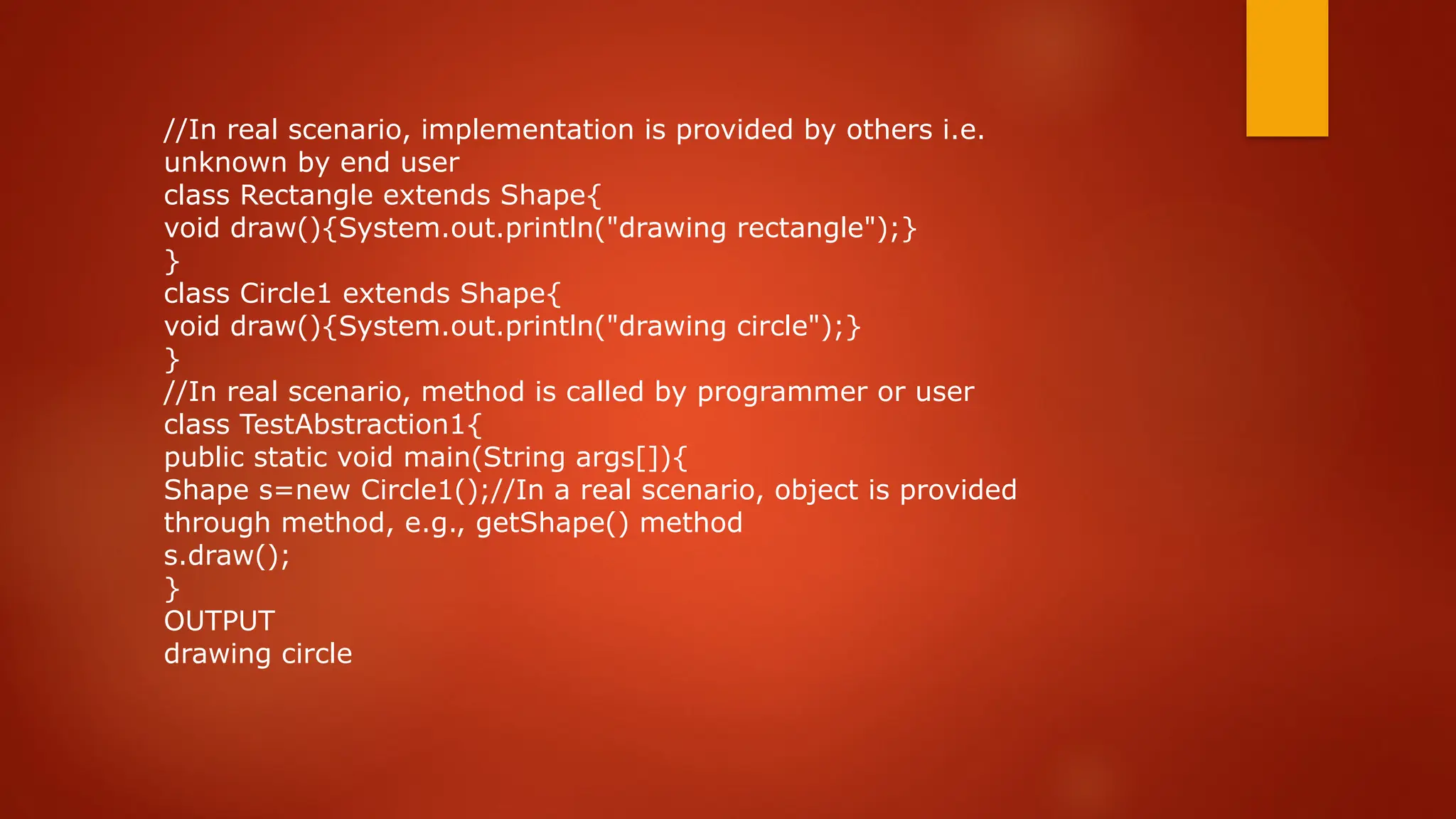 //In real scenario, implementation is provided by others i.e.
unknown by end user
class Rectangle extends Shape{
void draw(){System.out.println("drawing rectangle");}
}
class Circle1 extends Shape{
void draw(){System.out.println("drawing circle");}
}
//In real scenario, method is called by programmer or user
class TestAbstraction1{
public static void main(String args[]){
Shape s=new Circle1();//In a real scenario, object is provided
through method, e.g., getShape() method
s.draw();
}
OUTPUT
drawing circle
 