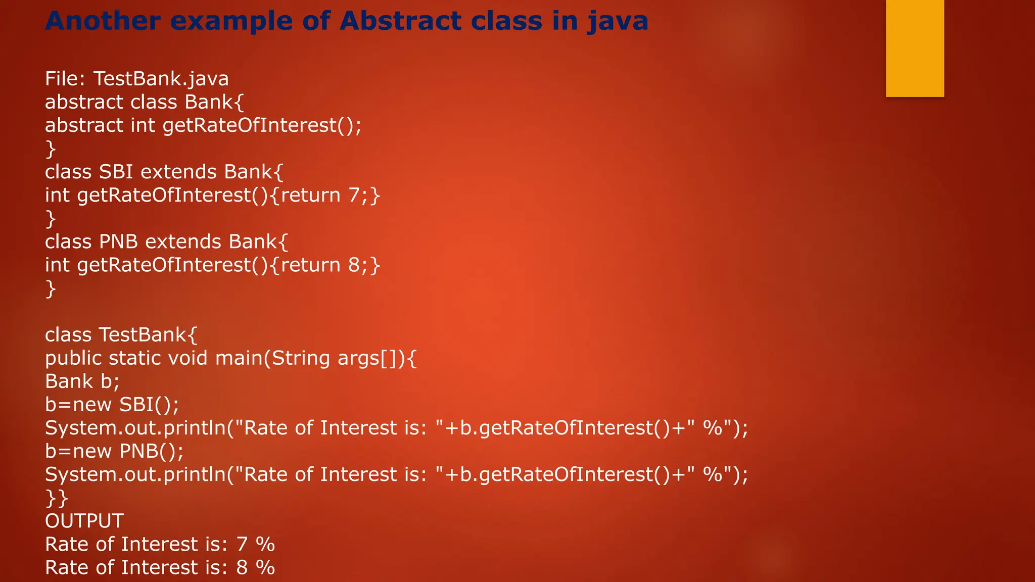 Another example of Abstract class in java
File: TestBank.java
abstract class Bank{
abstract int getRateOfInterest();
}
class SBI extends Bank{
int getRateOfInterest(){return 7;}
}
class PNB extends Bank{
int getRateOfInterest(){return 8;}
}
class TestBank{
public static void main(String args[]){
Bank b;
b=new SBI();
System.out.println("Rate of Interest is: "+b.getRateOfInterest()+" %");
b=new PNB();
System.out.println("Rate of Interest is: "+b.getRateOfInterest()+" %");
}}
OUTPUT
Rate of Interest is: 7 %
Rate of Interest is: 8 %
 