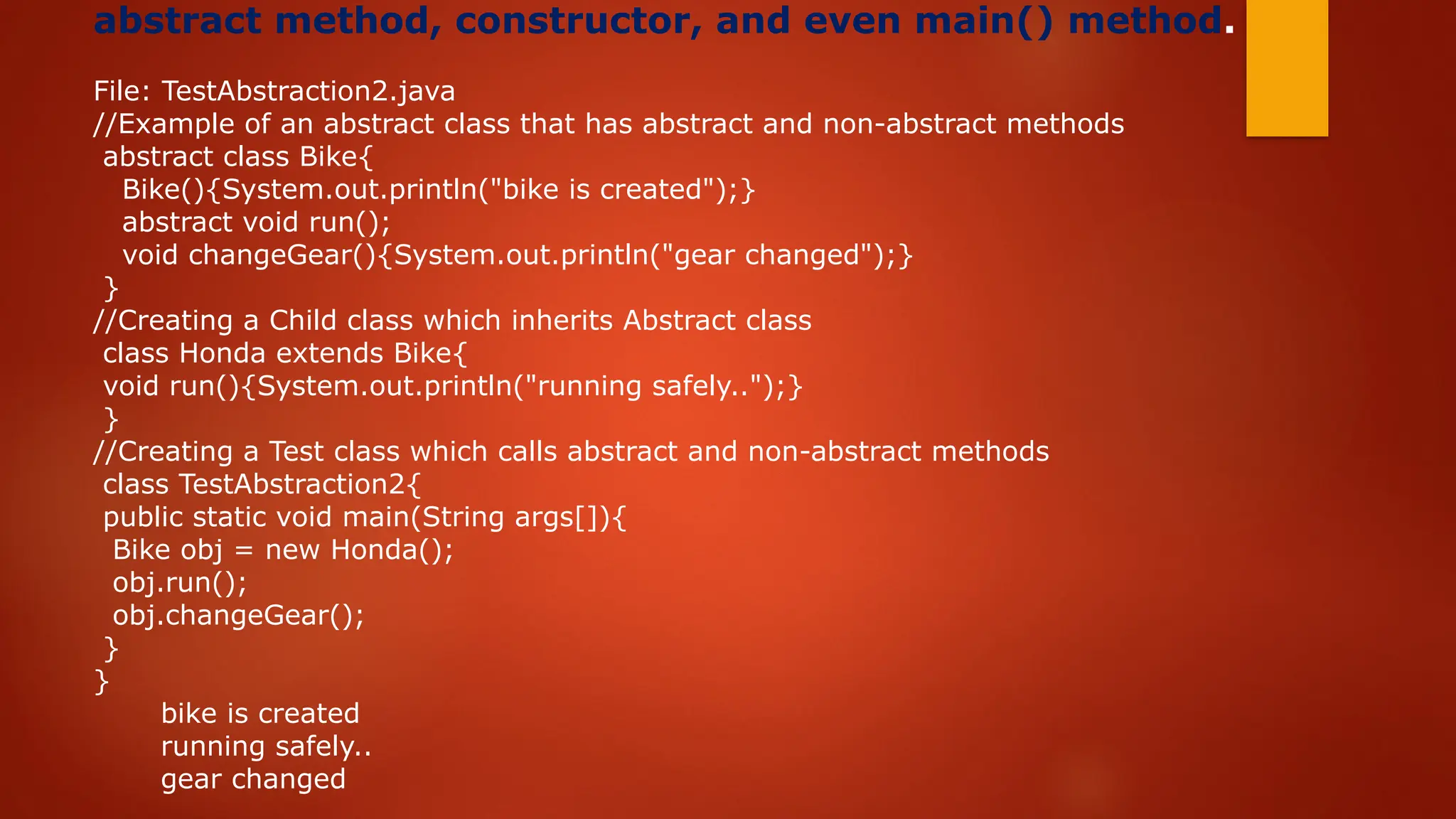 abstract method, constructor, and even main() method.
File: TestAbstraction2.java
//Example of an abstract class that has abstract and non-abstract methods
abstract class Bike{
Bike(){System.out.println("bike is created");}
abstract void run();
void changeGear(){System.out.println("gear changed");}
}
//Creating a Child class which inherits Abstract class
class Honda extends Bike{
void run(){System.out.println("running safely..");}
}
//Creating a Test class which calls abstract and non-abstract methods
class TestAbstraction2{
public static void main(String args[]){
Bike obj = new Honda();
obj.run();
obj.changeGear();
}
}
bike is created
running safely..
gear changed
 