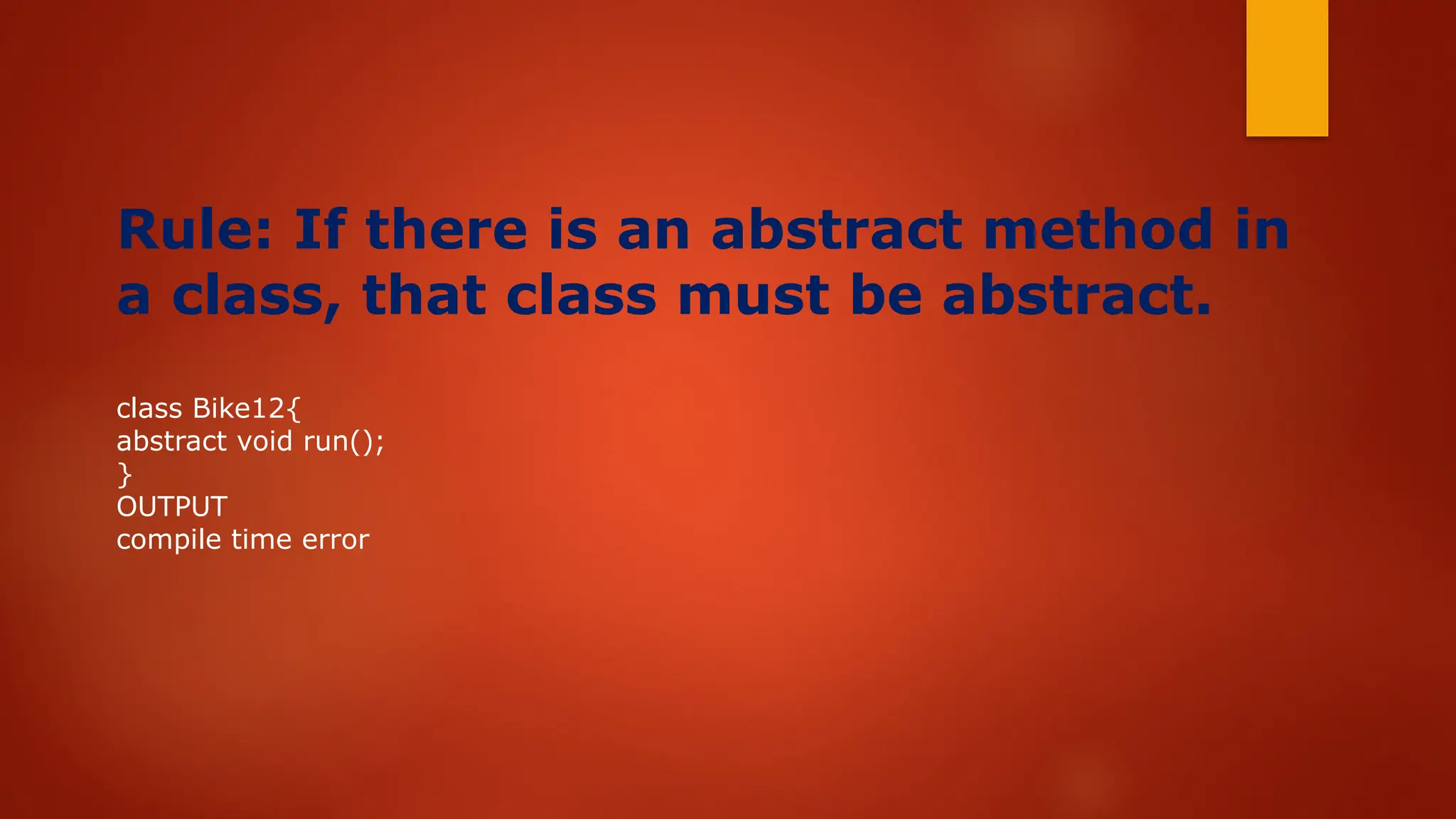 Rule: If there is an abstract method in
a class, that class must be abstract.
class Bike12{
abstract void run();
}
OUTPUT
compile time error
 