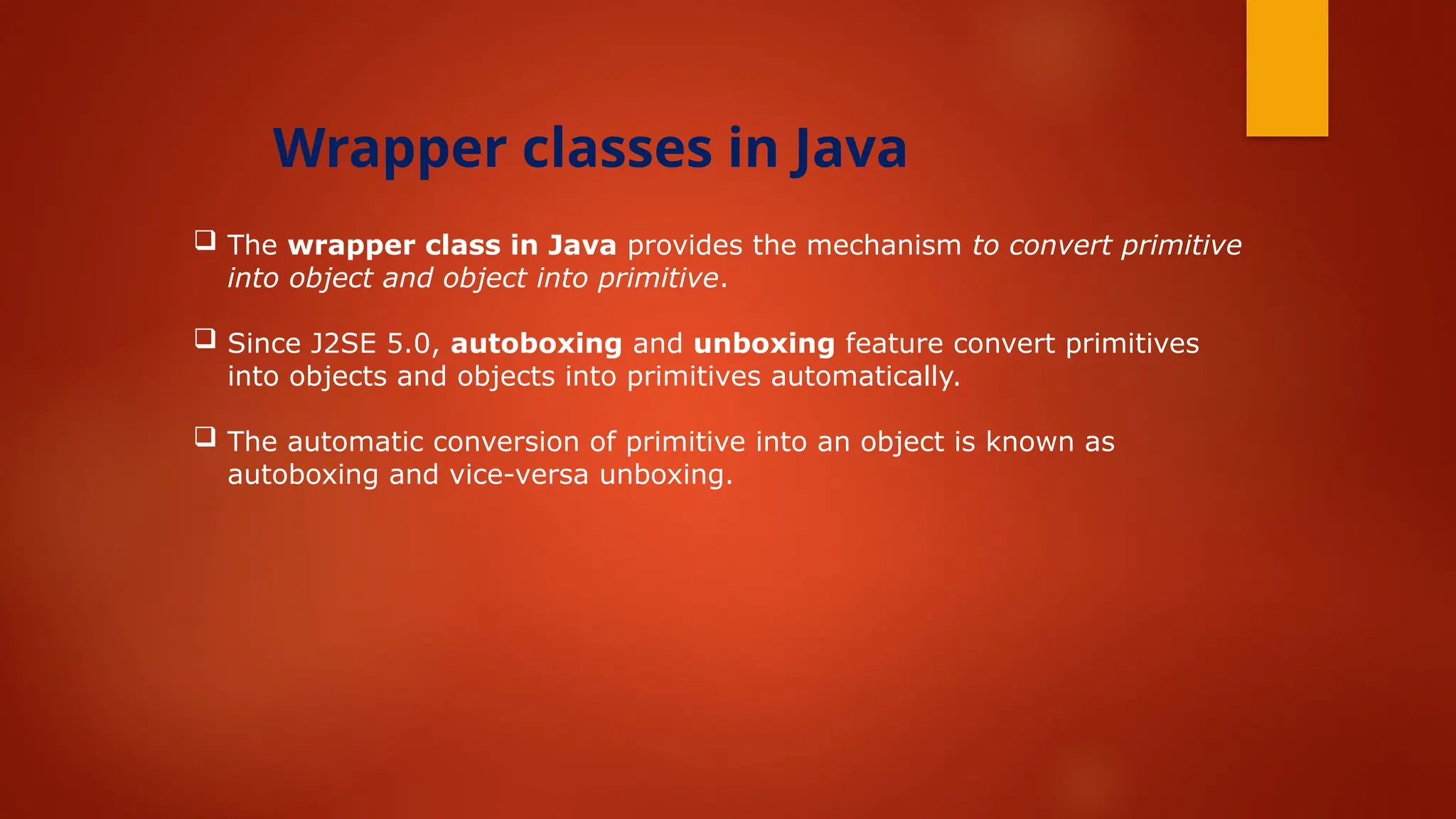  The wrapper class in Java provides the mechanism to convert primitive
into object and object into primitive.
 Since J2SE 5.0, autoboxing and unboxing feature convert primitives
into objects and objects into primitives automatically.
 The automatic conversion of primitive into an object is known as
autoboxing and vice-versa unboxing.
Wrapper classes in Java
 