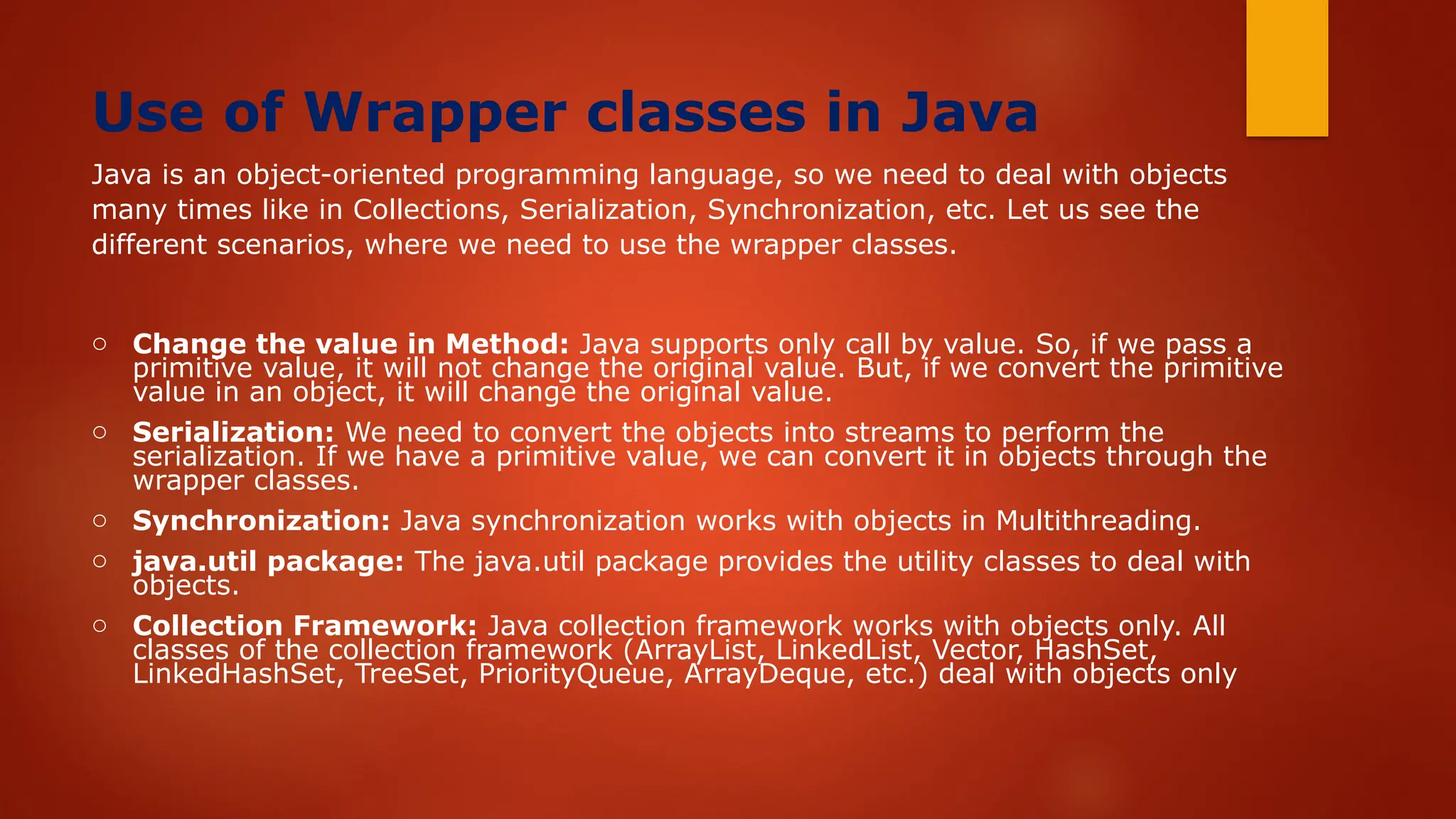Use of Wrapper classes in Java
Java is an object-oriented programming language, so we need to deal with objects
many times like in Collections, Serialization, Synchronization, etc. Let us see the
different scenarios, where we need to use the wrapper classes.
o Change the value in Method: Java supports only call by value. So, if we pass a
primitive value, it will not change the original value. But, if we convert the primitive
value in an object, it will change the original value.
o Serialization: We need to convert the objects into streams to perform the
serialization. If we have a primitive value, we can convert it in objects through the
wrapper classes.
o Synchronization: Java synchronization works with objects in Multithreading.
o java.util package: The java.util package provides the utility classes to deal with
objects.
o Collection Framework: Java collection framework works with objects only. All
classes of the collection framework (ArrayList, LinkedList, Vector, HashSet,
LinkedHashSet, TreeSet, PriorityQueue, ArrayDeque, etc.) deal with objects only
 