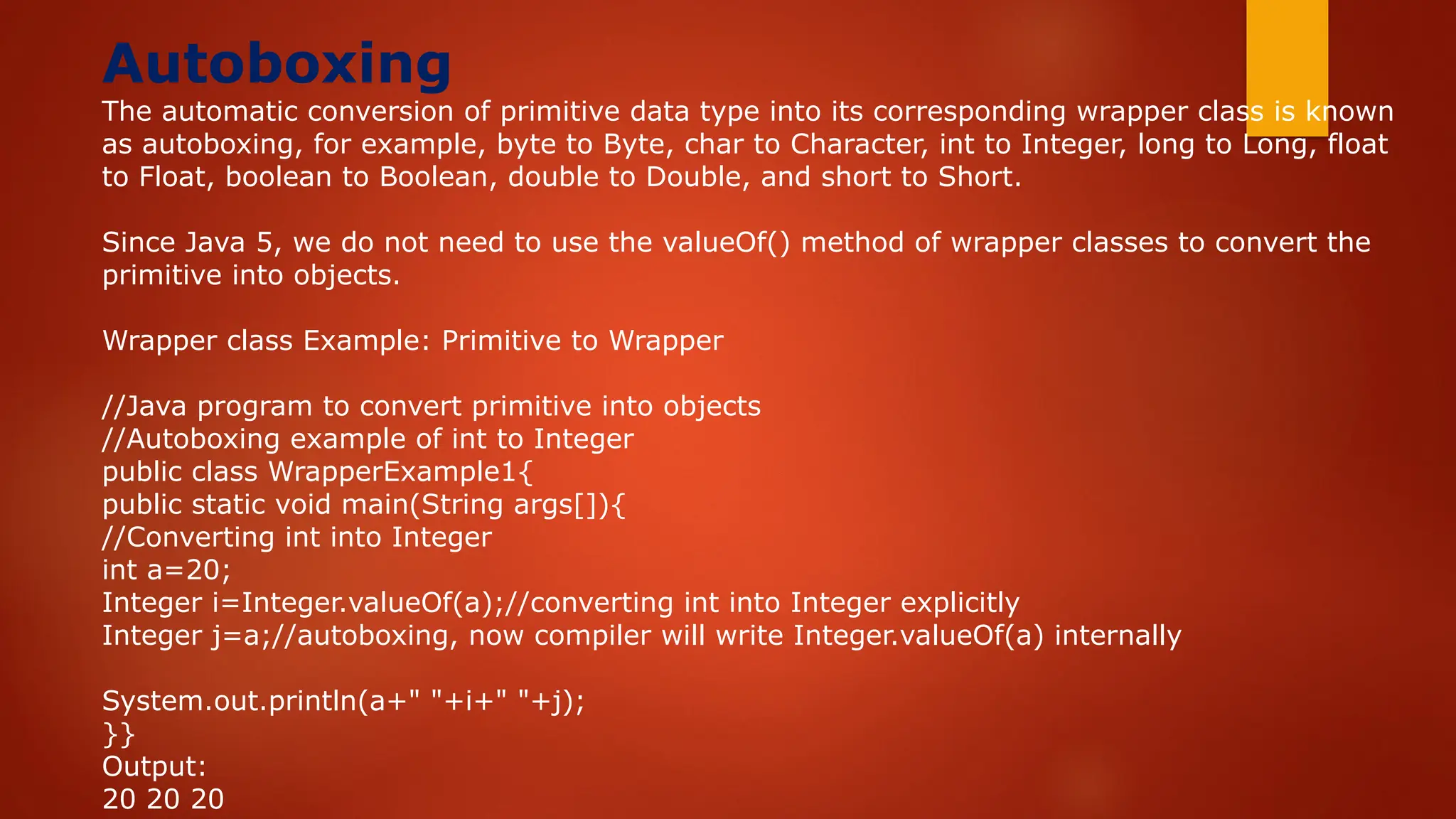 Autoboxing
The automatic conversion of primitive data type into its corresponding wrapper class is known
as autoboxing, for example, byte to Byte, char to Character, int to Integer, long to Long, float
to Float, boolean to Boolean, double to Double, and short to Short.
Since Java 5, we do not need to use the valueOf() method of wrapper classes to convert the
primitive into objects.
Wrapper class Example: Primitive to Wrapper
//Java program to convert primitive into objects
//Autoboxing example of int to Integer
public class WrapperExample1{
public static void main(String args[]){
//Converting int into Integer
int a=20;
Integer i=Integer.valueOf(a);//converting int into Integer explicitly
Integer j=a;//autoboxing, now compiler will write Integer.valueOf(a) internally
System.out.println(a+" "+i+" "+j);
}}
Output:
20 20 20
 