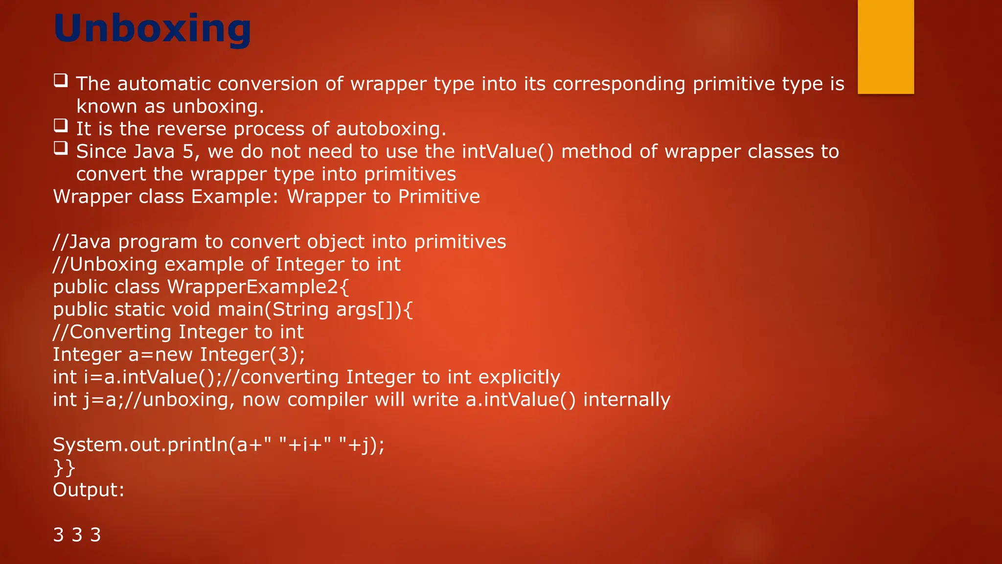 Unboxing
 The automatic conversion of wrapper type into its corresponding primitive type is
known as unboxing.
 It is the reverse process of autoboxing.
 Since Java 5, we do not need to use the intValue() method of wrapper classes to
convert the wrapper type into primitives
Wrapper class Example: Wrapper to Primitive
//Java program to convert object into primitives
//Unboxing example of Integer to int
public class WrapperExample2{
public static void main(String args[]){
//Converting Integer to int
Integer a=new Integer(3);
int i=a.intValue();//converting Integer to int explicitly
int j=a;//unboxing, now compiler will write a.intValue() internally
System.out.println(a+" "+i+" "+j);
}}
Output:
3 3 3
 