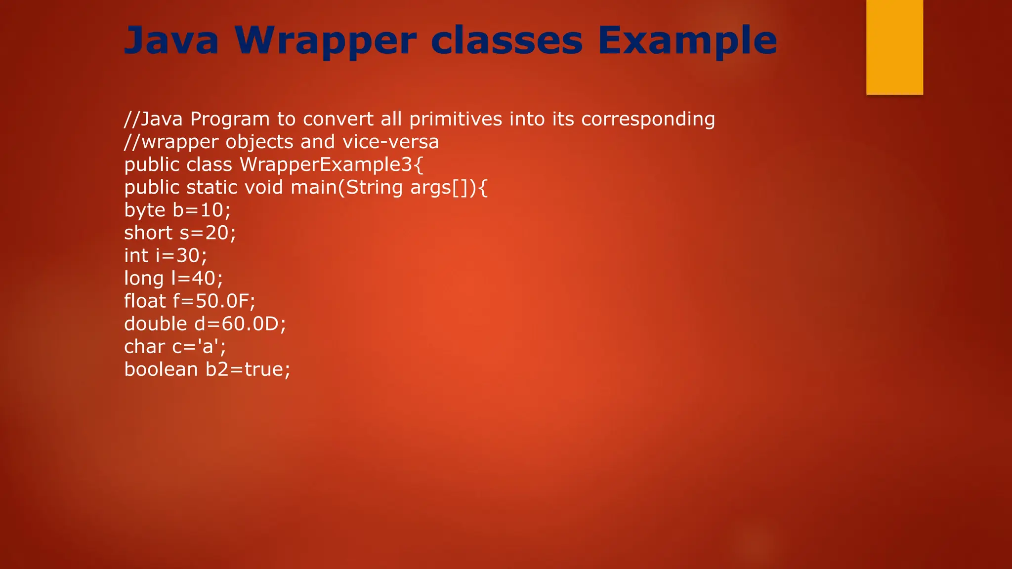 Java Wrapper classes Example
//Java Program to convert all primitives into its corresponding
//wrapper objects and vice-versa
public class WrapperExample3{
public static void main(String args[]){
byte b=10;
short s=20;
int i=30;
long l=40;
float f=50.0F;
double d=60.0D;
char c='a';
boolean b2=true;
 