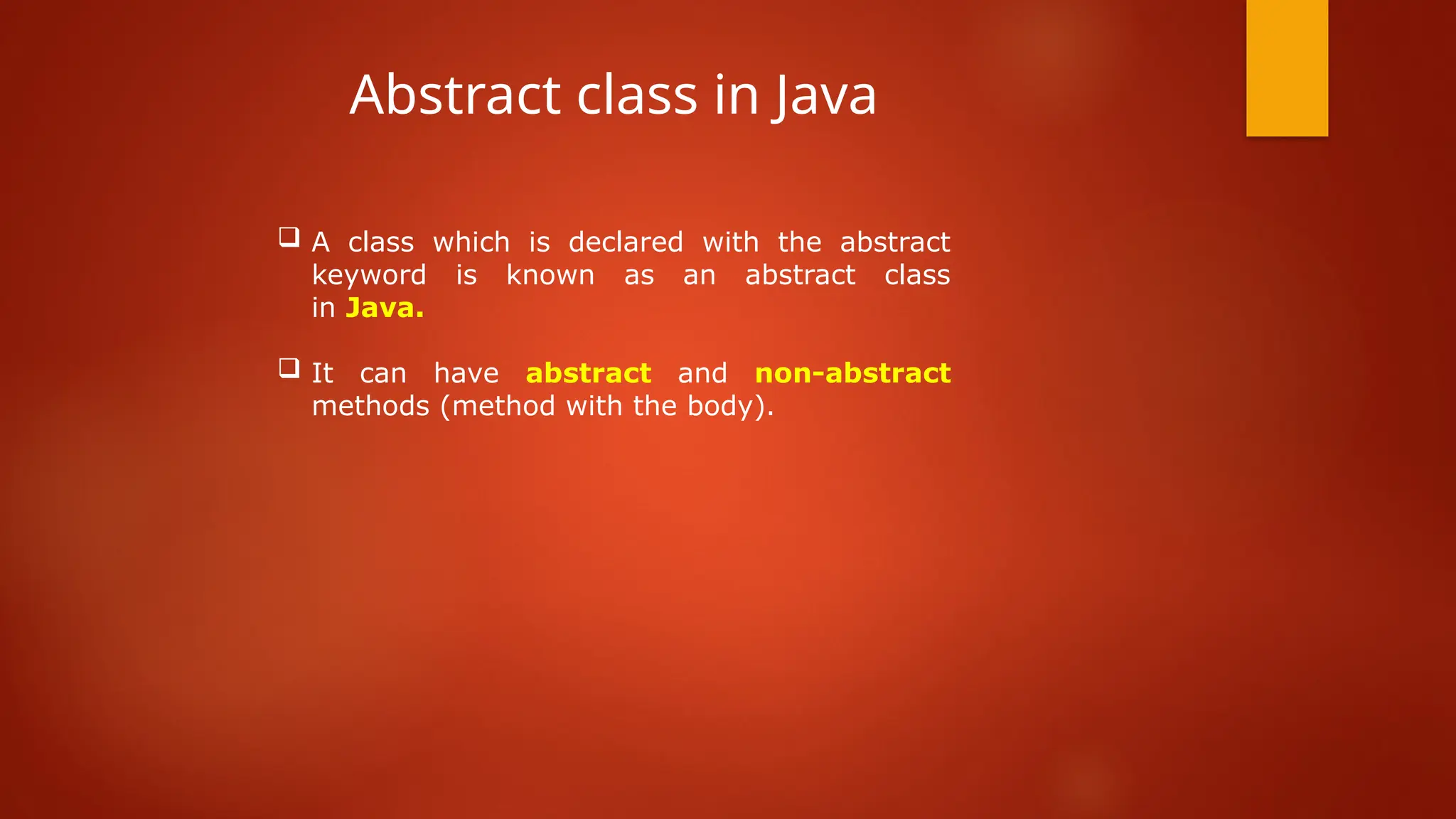  A class which is declared with the abstract
keyword is known as an abstract class
in Java.
 It can have abstract and non-abstract
methods (method with the body).
Abstract class in Java
 