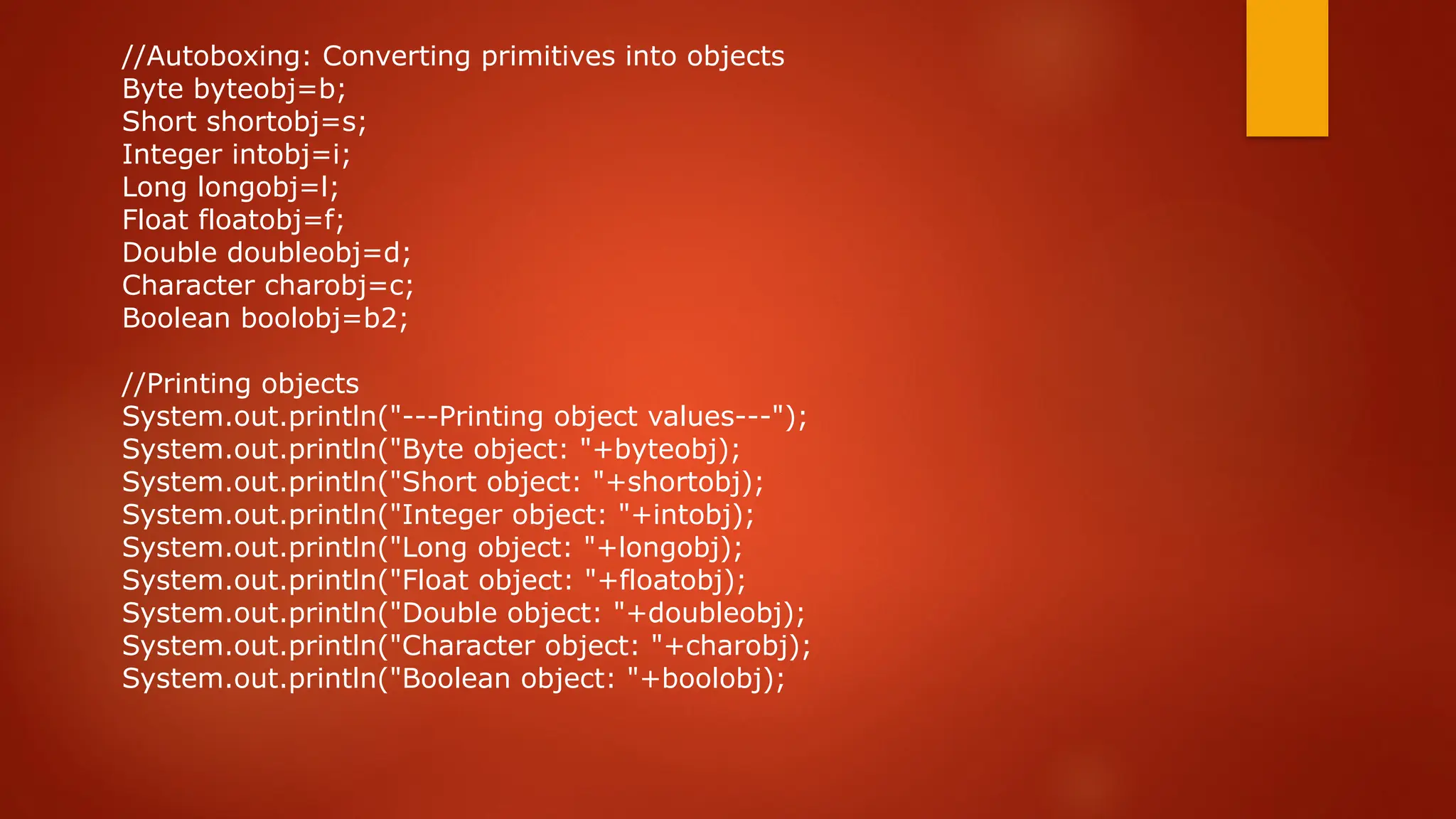 //Autoboxing: Converting primitives into objects
Byte byteobj=b;
Short shortobj=s;
Integer intobj=i;
Long longobj=l;
Float floatobj=f;
Double doubleobj=d;
Character charobj=c;
Boolean boolobj=b2;
//Printing objects
System.out.println("---Printing object values---");
System.out.println("Byte object: "+byteobj);
System.out.println("Short object: "+shortobj);
System.out.println("Integer object: "+intobj);
System.out.println("Long object: "+longobj);
System.out.println("Float object: "+floatobj);
System.out.println("Double object: "+doubleobj);
System.out.println("Character object: "+charobj);
System.out.println("Boolean object: "+boolobj);
 