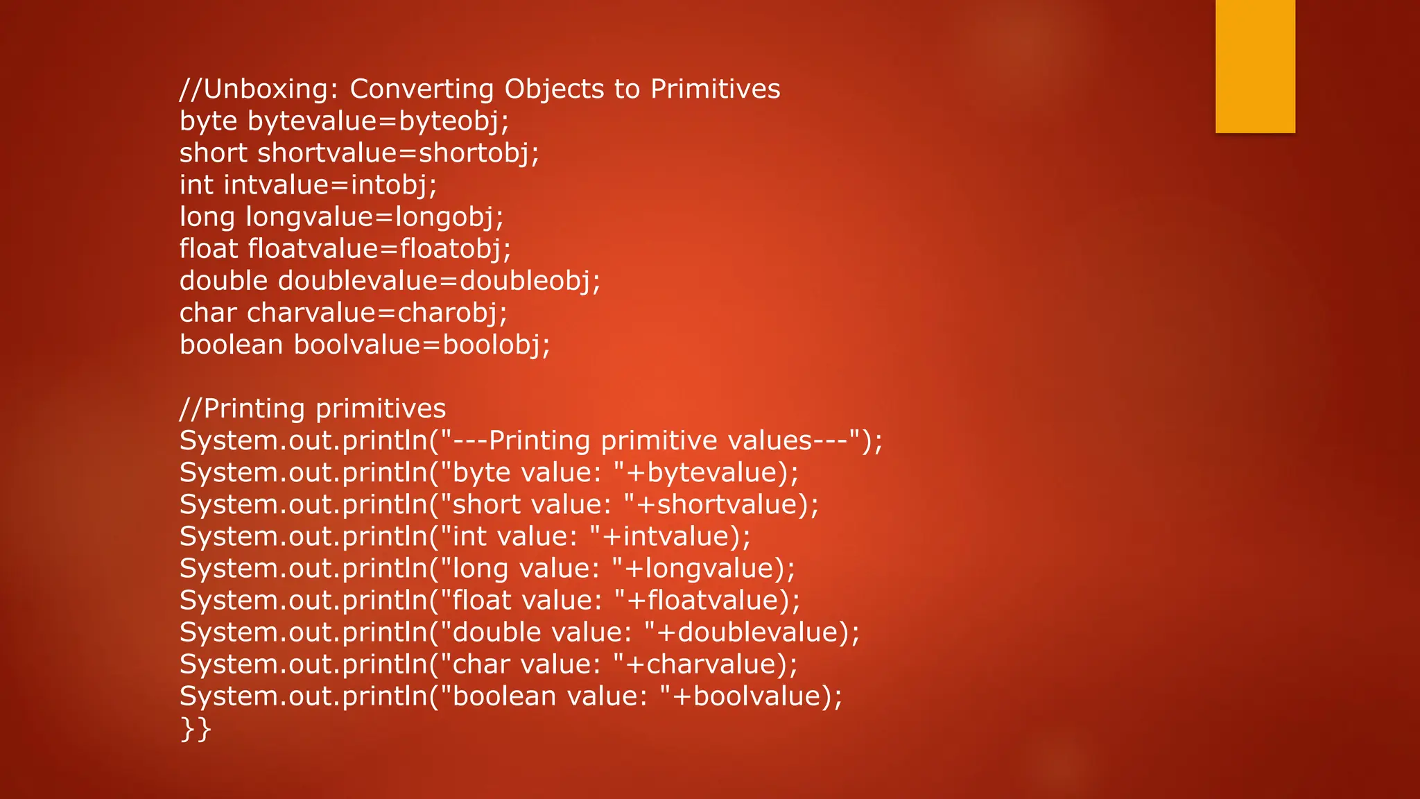 //Unboxing: Converting Objects to Primitives
byte bytevalue=byteobj;
short shortvalue=shortobj;
int intvalue=intobj;
long longvalue=longobj;
float floatvalue=floatobj;
double doublevalue=doubleobj;
char charvalue=charobj;
boolean boolvalue=boolobj;
//Printing primitives
System.out.println("---Printing primitive values---");
System.out.println("byte value: "+bytevalue);
System.out.println("short value: "+shortvalue);
System.out.println("int value: "+intvalue);
System.out.println("long value: "+longvalue);
System.out.println("float value: "+floatvalue);
System.out.println("double value: "+doublevalue);
System.out.println("char value: "+charvalue);
System.out.println("boolean value: "+boolvalue);
}}
 