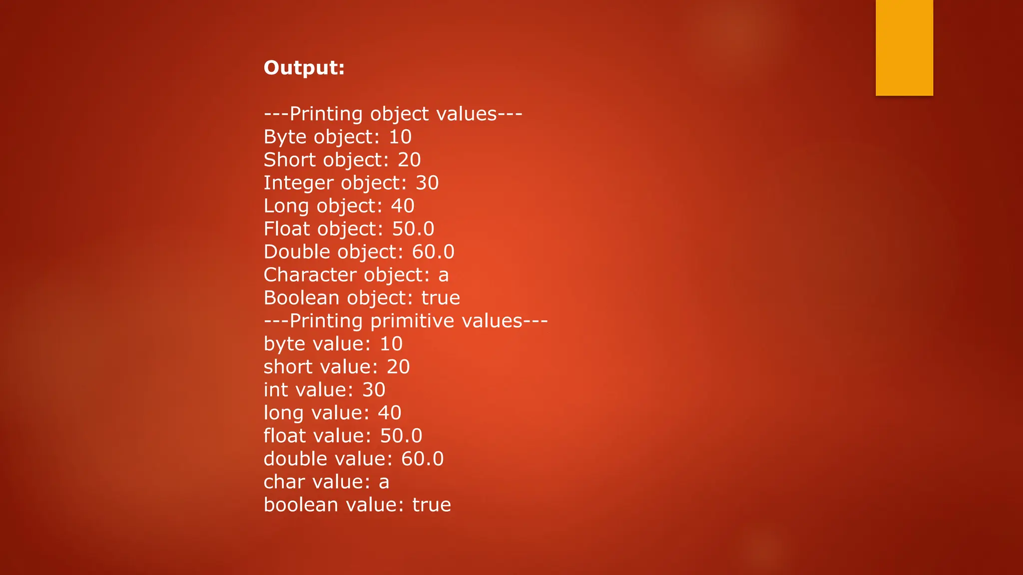 Output:
---Printing object values---
Byte object: 10
Short object: 20
Integer object: 30
Long object: 40
Float object: 50.0
Double object: 60.0
Character object: a
Boolean object: true
---Printing primitive values---
byte value: 10
short value: 20
int value: 30
long value: 40
float value: 50.0
double value: 60.0
char value: a
boolean value: true
 