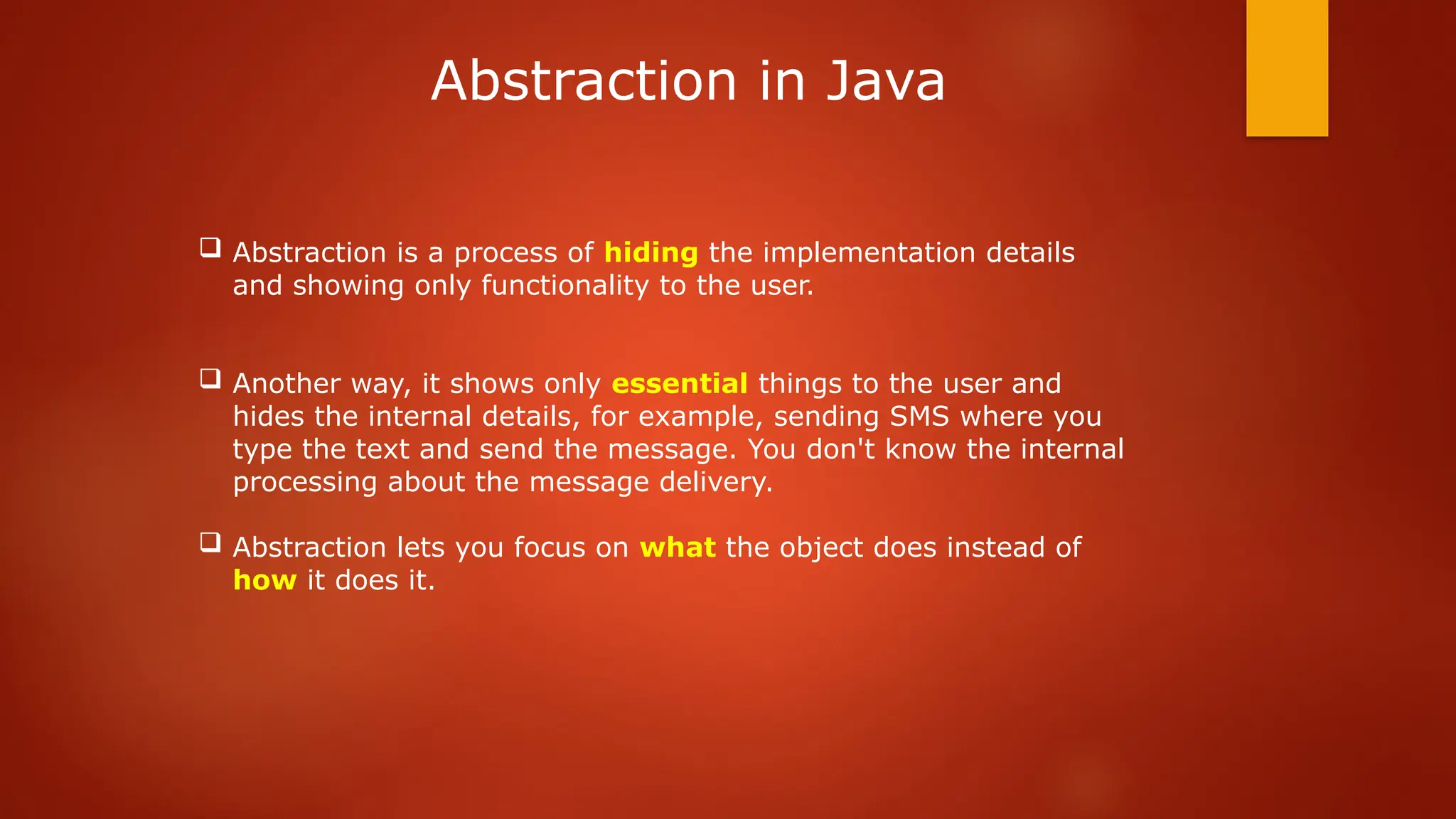  Abstraction is a process of hiding the implementation details
and showing only functionality to the user.
 Another way, it shows only essential things to the user and
hides the internal details, for example, sending SMS where you
type the text and send the message. You don't know the internal
processing about the message delivery.
 Abstraction lets you focus on what the object does instead of
how it does it.
Abstraction in Java
 
