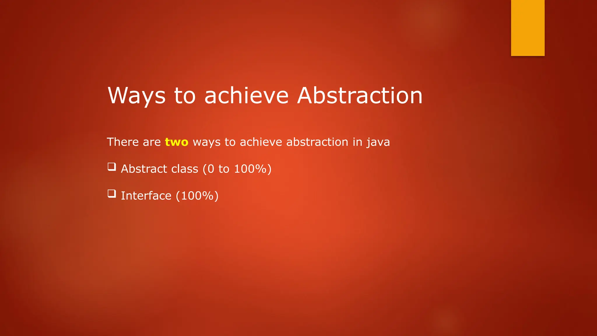 Ways to achieve Abstraction
There are two ways to achieve abstraction in java
 Abstract class (0 to 100%)
 Interface (100%)
 
