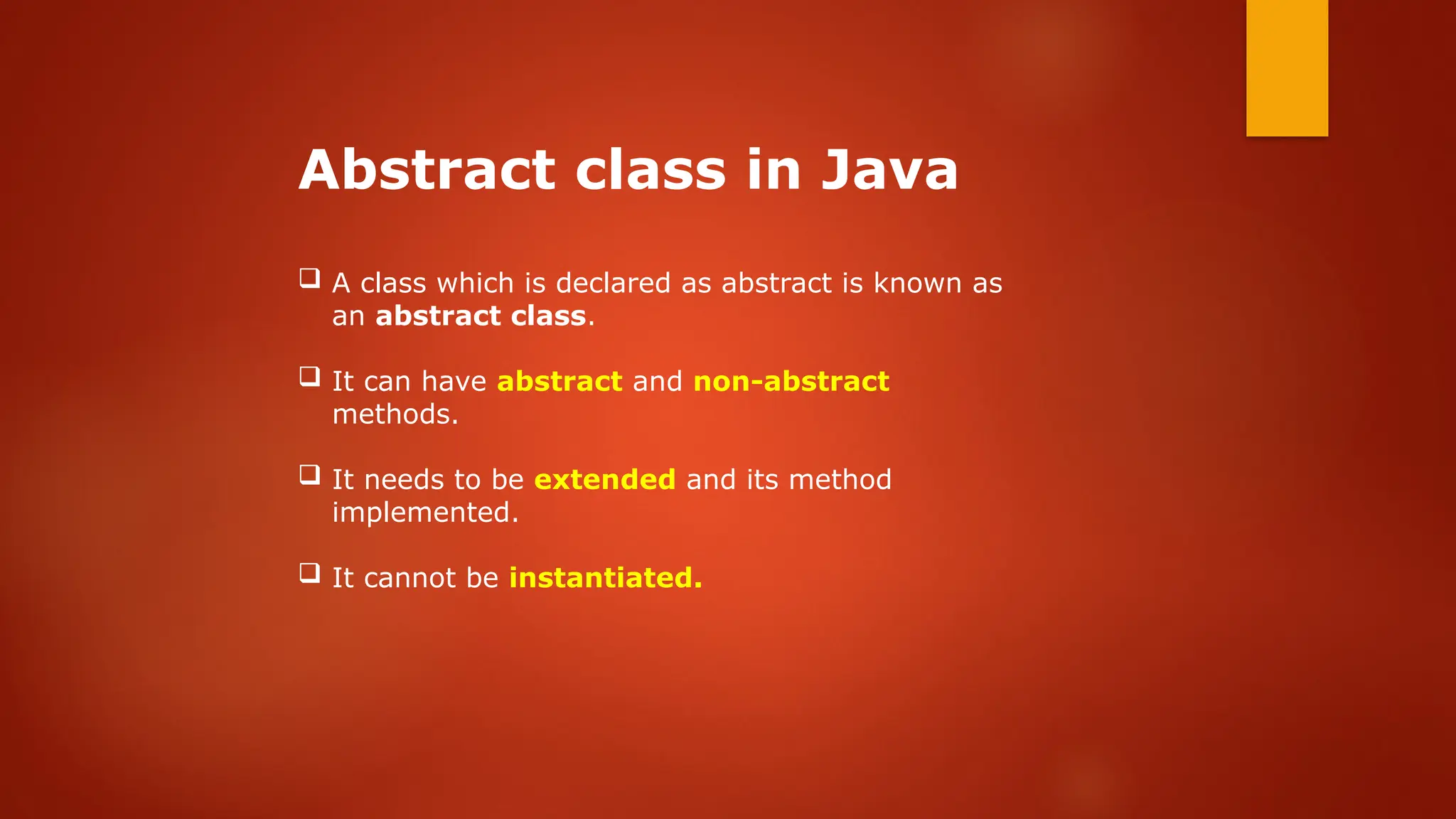 Abstract class in Java
 A class which is declared as abstract is known as
an abstract class.
 It can have abstract and non-abstract
methods.
 It needs to be extended and its method
implemented.
 It cannot be instantiated.
 