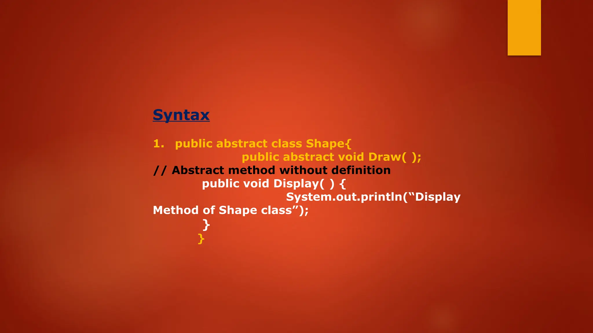 Syntax
1. public abstract class Shape{
public abstract void Draw( );
// Abstract method without definition
public void Display( ) {
System.out.println(“Display
Method of Shape class”);
}
}
 
