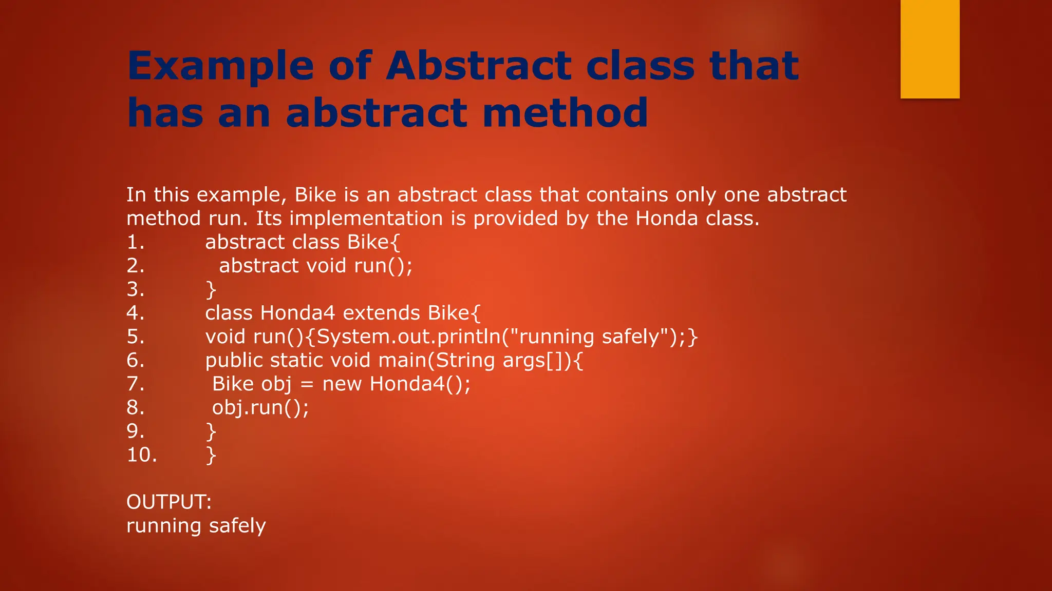 Example of Abstract class that
has an abstract method
In this example, Bike is an abstract class that contains only one abstract
method run. Its implementation is provided by the Honda class.
1. abstract class Bike{
2. abstract void run();
3. }
4. class Honda4 extends Bike{
5. void run(){System.out.println("running safely");}
6. public static void main(String args[]){
7. Bike obj = new Honda4();
8. obj.run();
9. }
10. }
OUTPUT:
running safely
 