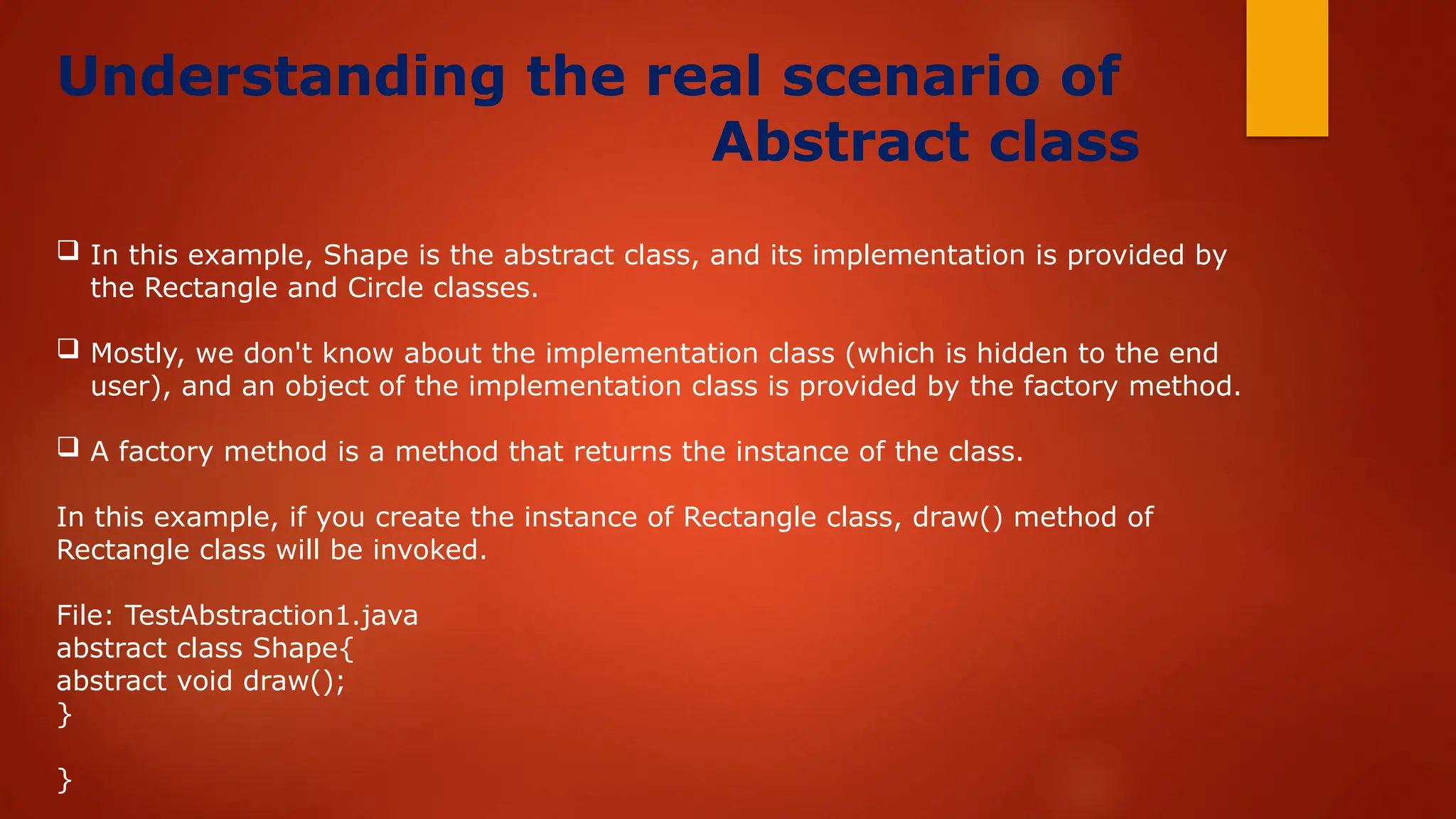 Understanding the real scenario of
Abstract class
 In this example, Shape is the abstract class, and its implementation is provided by
the Rectangle and Circle classes.
 Mostly, we don't know about the implementation class (which is hidden to the end
user), and an object of the implementation class is provided by the factory method.
 A factory method is a method that returns the instance of the class.
In this example, if you create the instance of Rectangle class, draw() method of
Rectangle class will be invoked.
File: TestAbstraction1.java
abstract class Shape{
abstract void draw();
}
}
 