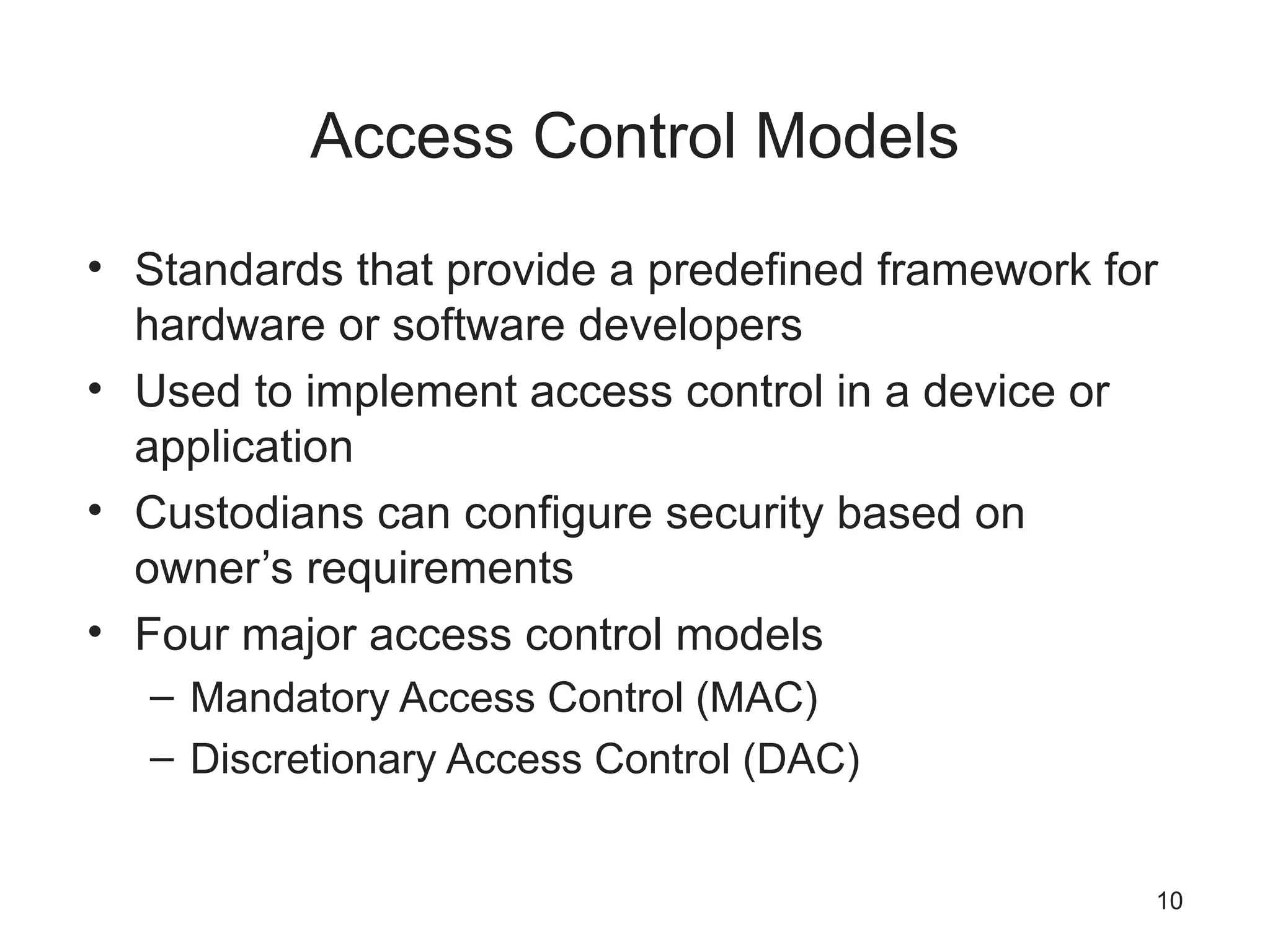 Access Control Models
• Standards that provide a predefined framework for
hardware or software developers
• Used to implement access control in a device or
application
• Custodians can configure security based on
owner’s requirements
• Four major access control models
– Mandatory Access Control (MAC)
– Discretionary Access Control (DAC)
10
 