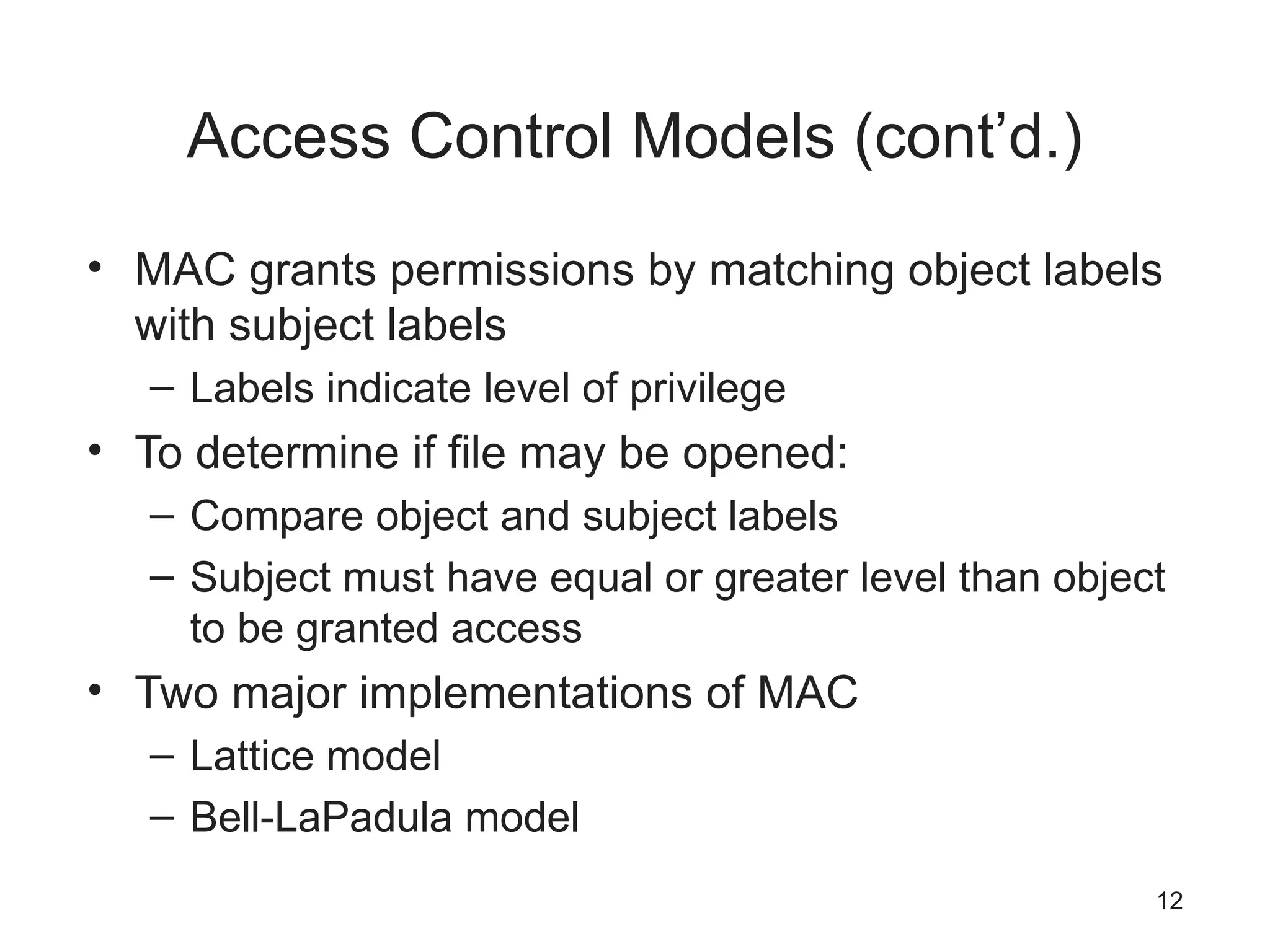Access Control Models (cont’d.)
• MAC grants permissions by matching object labels
with subject labels
– Labels indicate level of privilege
• To determine if file may be opened:
– Compare object and subject labels
– Subject must have equal or greater level than object
to be granted access
• Two major implementations of MAC
– Lattice model
– Bell-LaPadula model
12
 