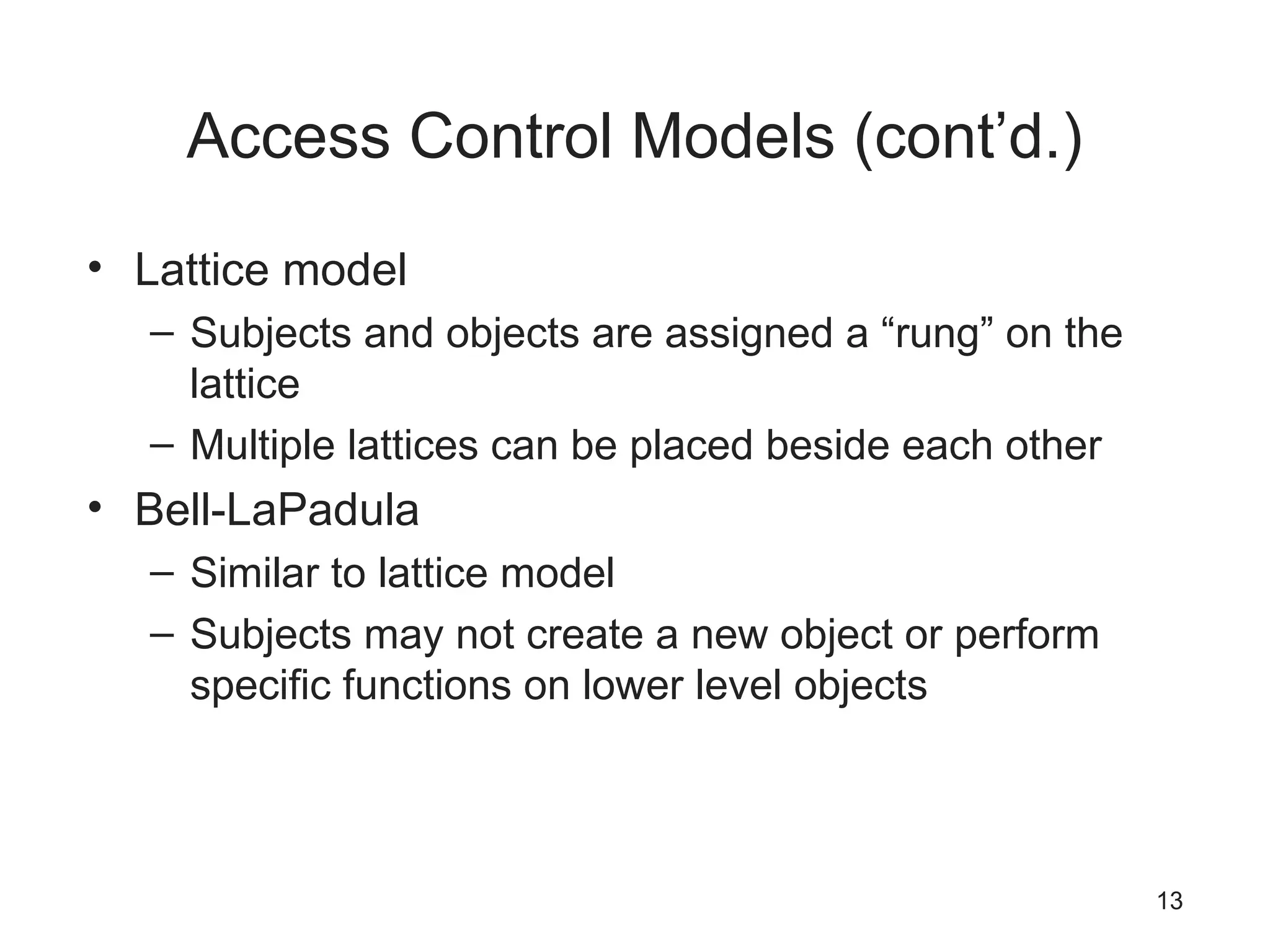 Access Control Models (cont’d.)
• Lattice model
– Subjects and objects are assigned a “rung” on the
lattice
– Multiple lattices can be placed beside each other
• Bell-LaPadula
– Similar to lattice model
– Subjects may not create a new object or perform
specific functions on lower level objects
13
 