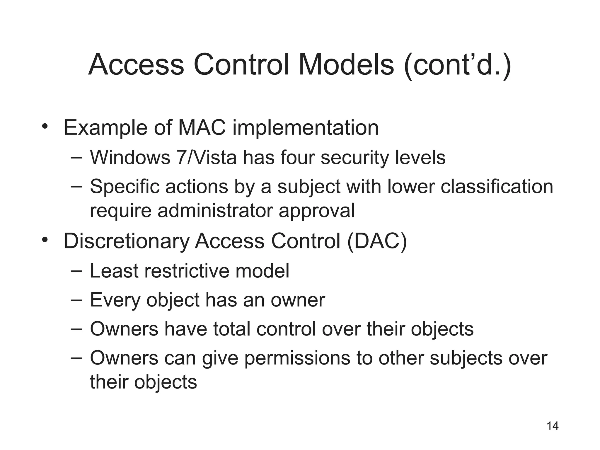 Access Control Models (cont’d.)
• Example of MAC implementation
– Windows 7/Vista has four security levels
– Specific actions by a subject with lower classification
require administrator approval
• Discretionary Access Control (DAC)
– Least restrictive model
– Every object has an owner
– Owners have total control over their objects
– Owners can give permissions to other subjects over
their objects
14
 