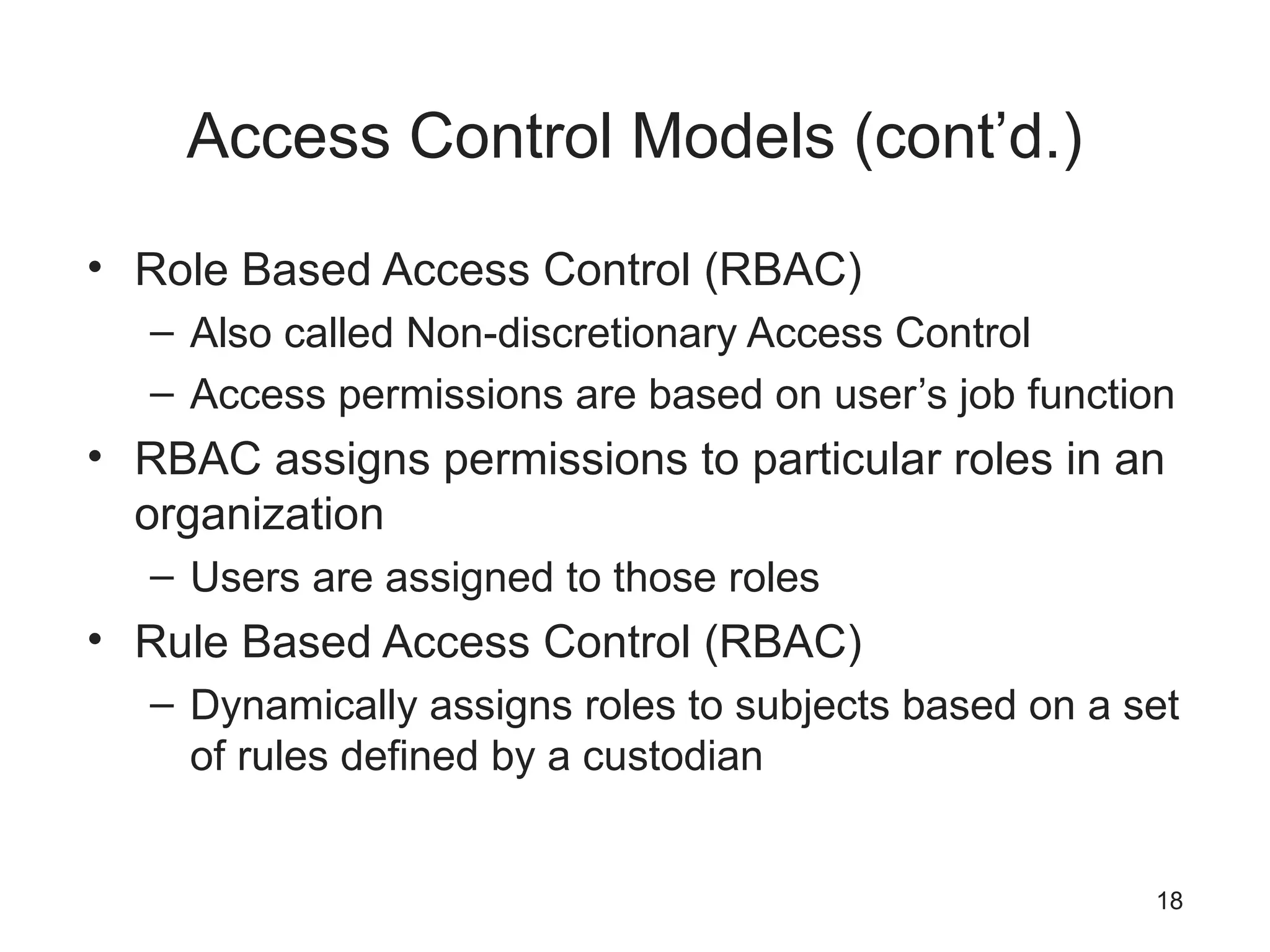 Access Control Models (cont’d.)
• Role Based Access Control (RBAC)
– Also called Non-discretionary Access Control
– Access permissions are based on user’s job function
• RBAC assigns permissions to particular roles in an
organization
– Users are assigned to those roles
• Rule Based Access Control (RBAC)
– Dynamically assigns roles to subjects based on a set
of rules defined by a custodian
18
 