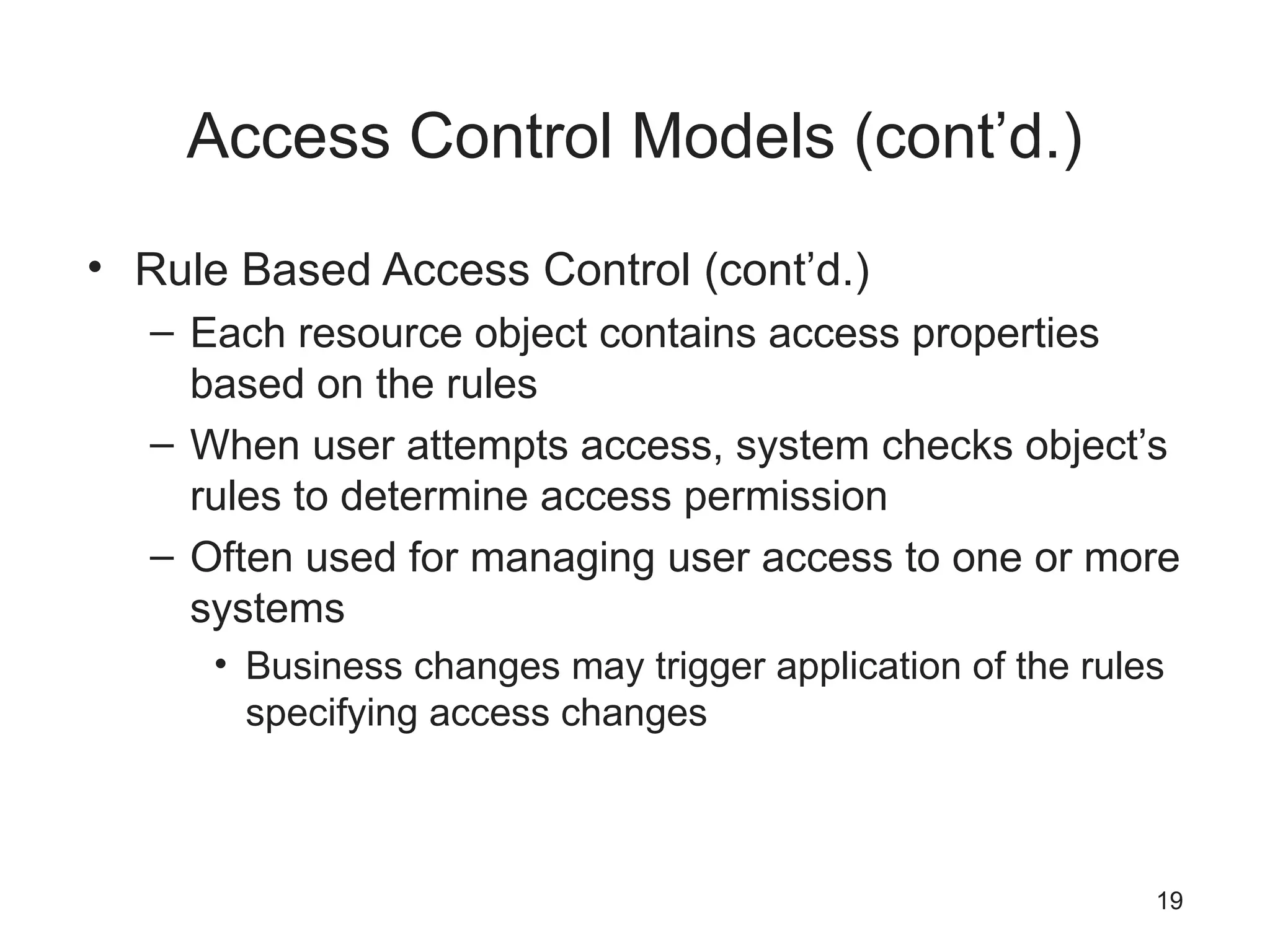 Access Control Models (cont’d.)
• Rule Based Access Control (cont’d.)
– Each resource object contains access properties
based on the rules
– When user attempts access, system checks object’s
rules to determine access permission
– Often used for managing user access to one or more
systems
• Business changes may trigger application of the rules
specifying access changes
19
 
