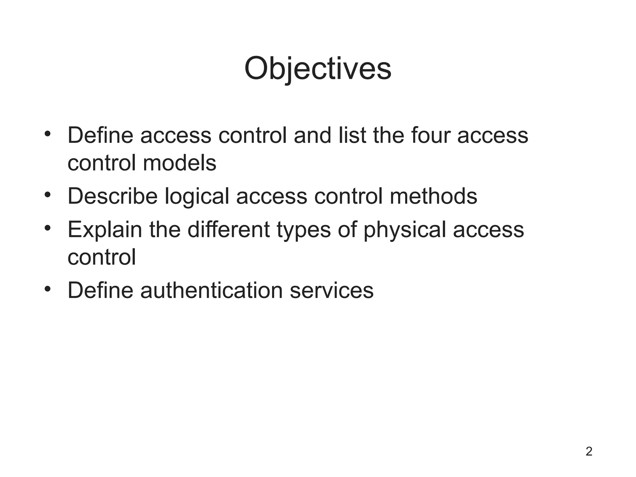 Objectives
• Define access control and list the four access
control models
• Describe logical access control methods
• Explain the different types of physical access
control
• Define authentication services
2
 