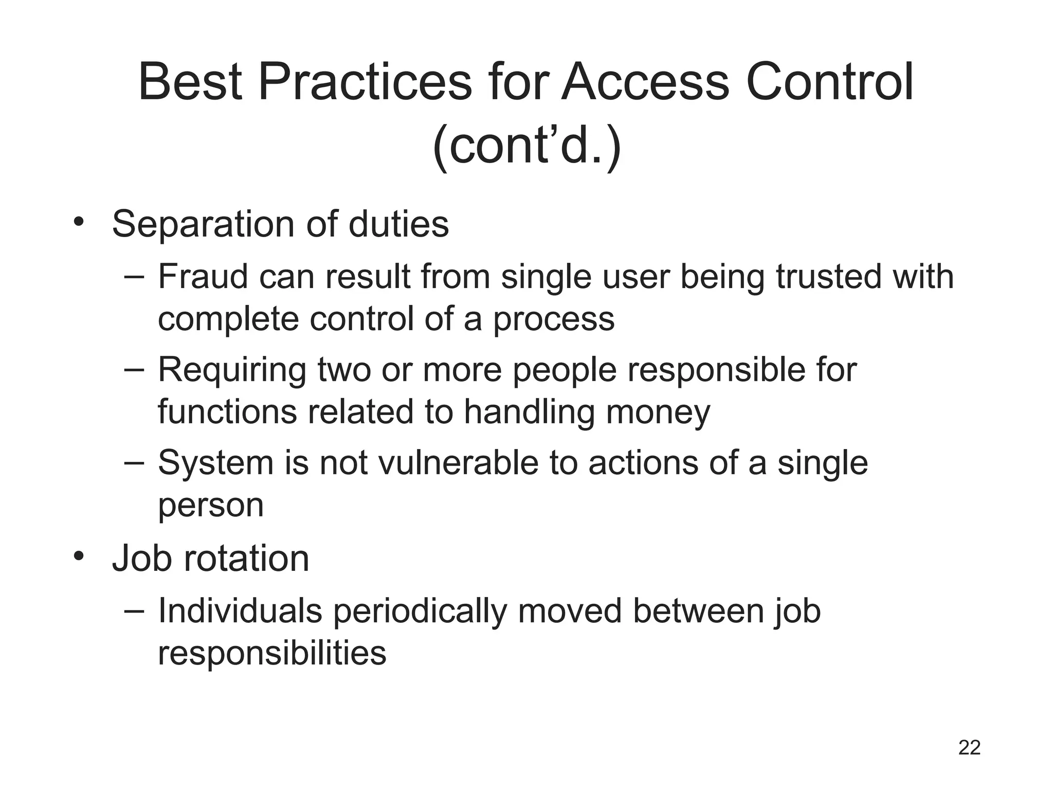 Best Practices for Access Control
(cont’d.)
• Separation of duties
– Fraud can result from single user being trusted with
complete control of a process
– Requiring two or more people responsible for
functions related to handling money
– System is not vulnerable to actions of a single
person
• Job rotation
– Individuals periodically moved between job
responsibilities
22
 