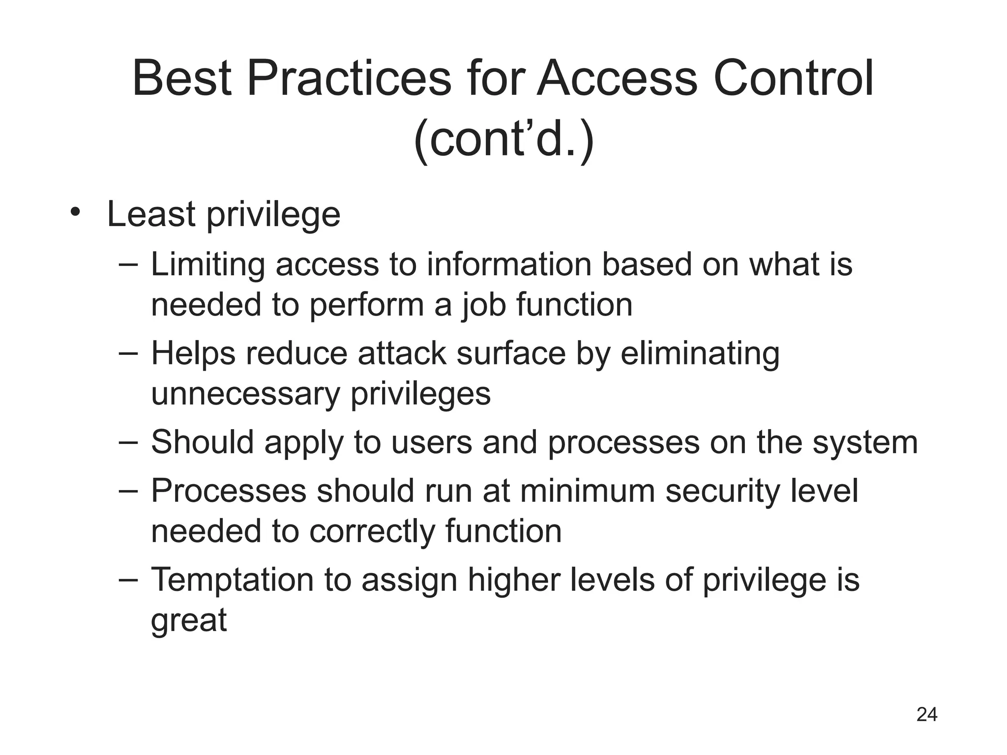 Best Practices for Access Control
(cont’d.)
• Least privilege
– Limiting access to information based on what is
needed to perform a job function
– Helps reduce attack surface by eliminating
unnecessary privileges
– Should apply to users and processes on the system
– Processes should run at minimum security level
needed to correctly function
– Temptation to assign higher levels of privilege is
great
24
 