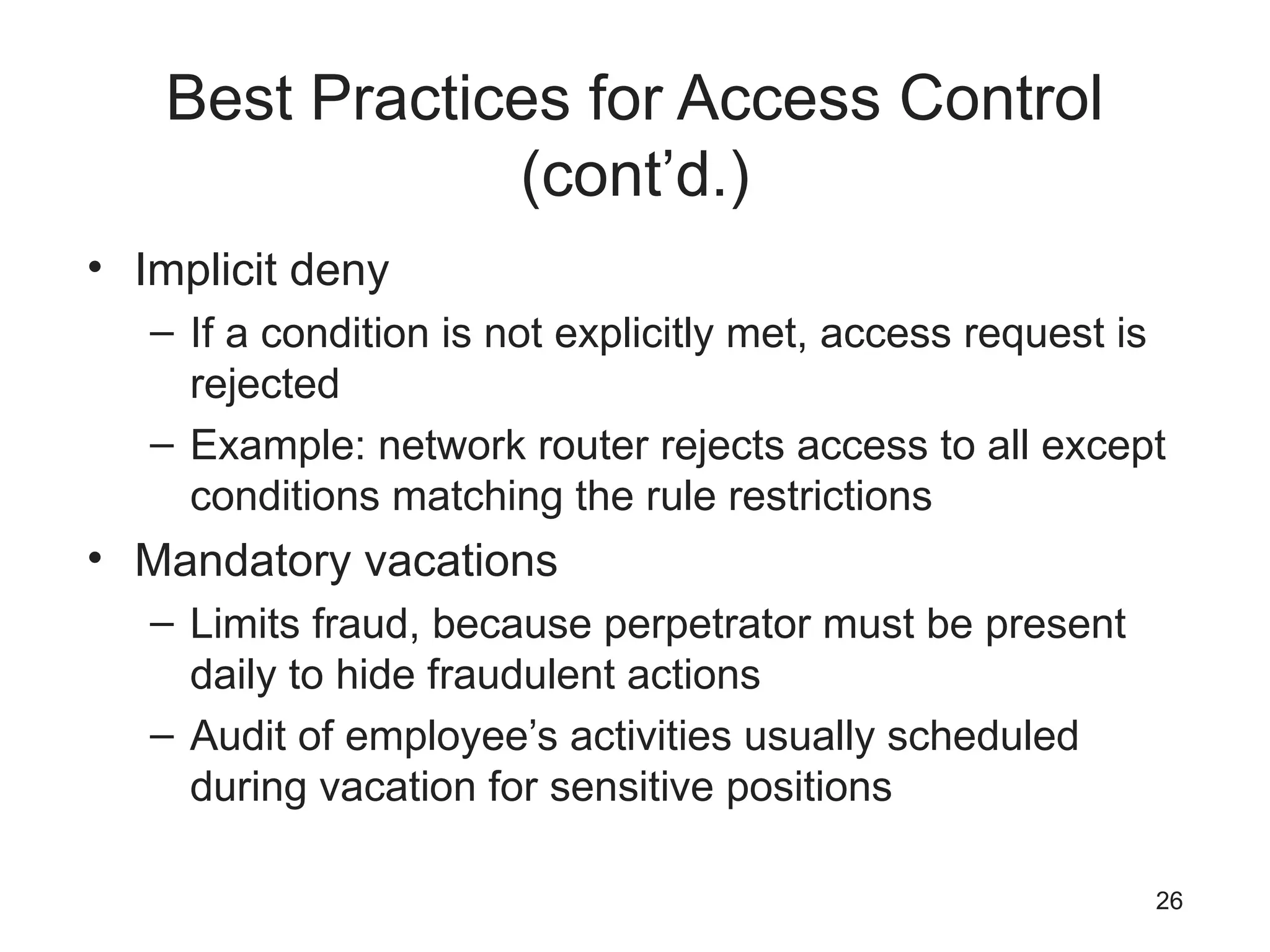 Best Practices for Access Control
(cont’d.)
• Implicit deny
– If a condition is not explicitly met, access request is
rejected
– Example: network router rejects access to all except
conditions matching the rule restrictions
• Mandatory vacations
– Limits fraud, because perpetrator must be present
daily to hide fraudulent actions
– Audit of employee’s activities usually scheduled
during vacation for sensitive positions
26
 