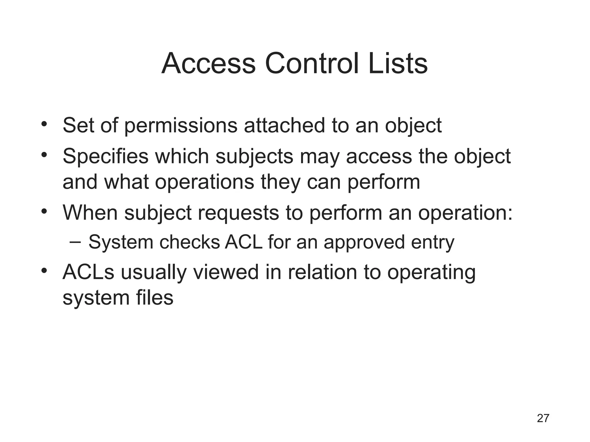Access Control Lists
• Set of permissions attached to an object
• Specifies which subjects may access the object
and what operations they can perform
• When subject requests to perform an operation:
– System checks ACL for an approved entry
• ACLs usually viewed in relation to operating
system files
27
 