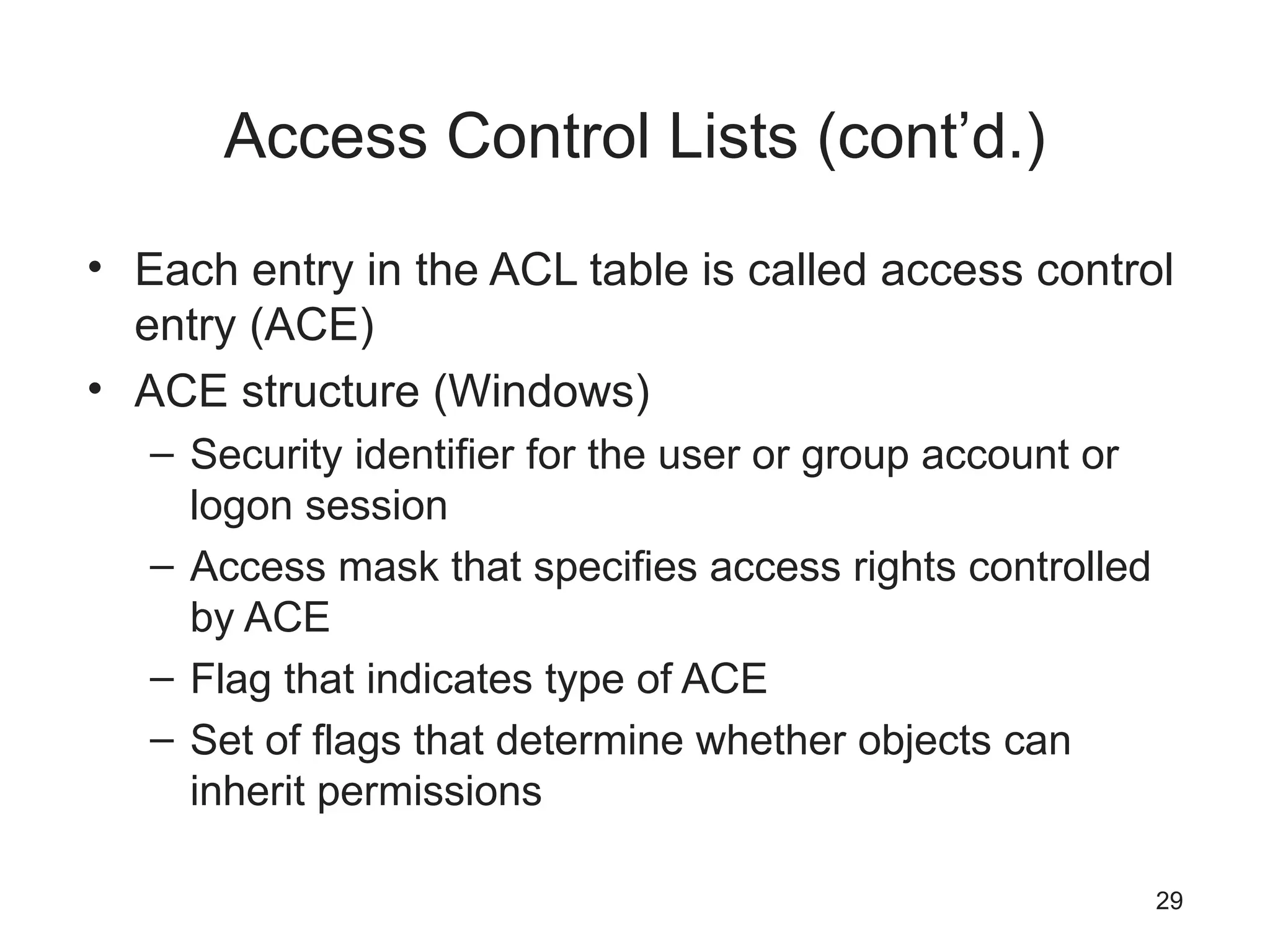 Access Control Lists (cont’d.)
• Each entry in the ACL table is called access control
entry (ACE)
• ACE structure (Windows)
– Security identifier for the user or group account or
logon session
– Access mask that specifies access rights controlled
by ACE
– Flag that indicates type of ACE
– Set of flags that determine whether objects can
inherit permissions
29
 