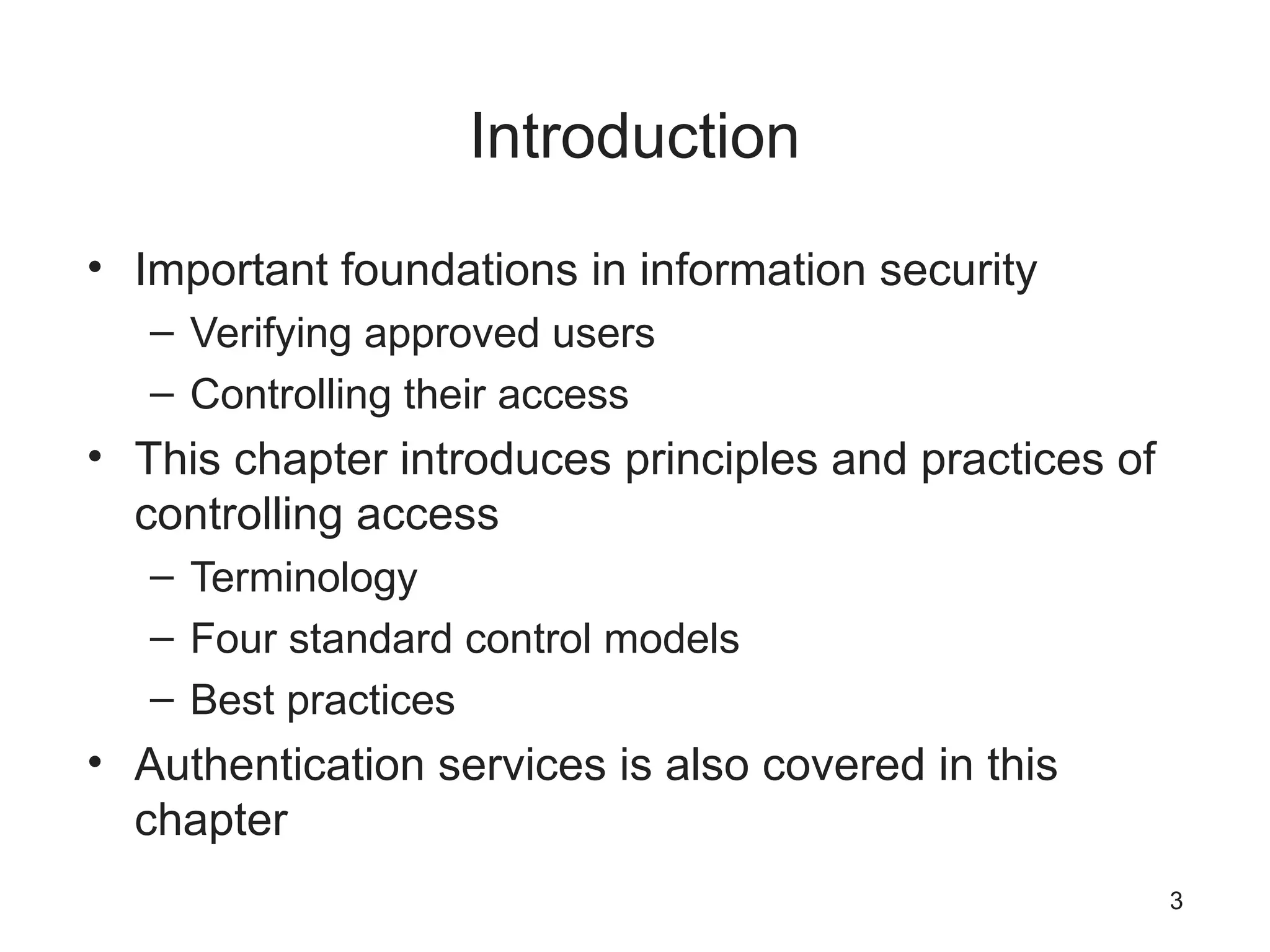 Introduction
• Important foundations in information security
– Verifying approved users
– Controlling their access
• This chapter introduces principles and practices of
controlling access
– Terminology
– Four standard control models
– Best practices
• Authentication services is also covered in this
chapter
3
 