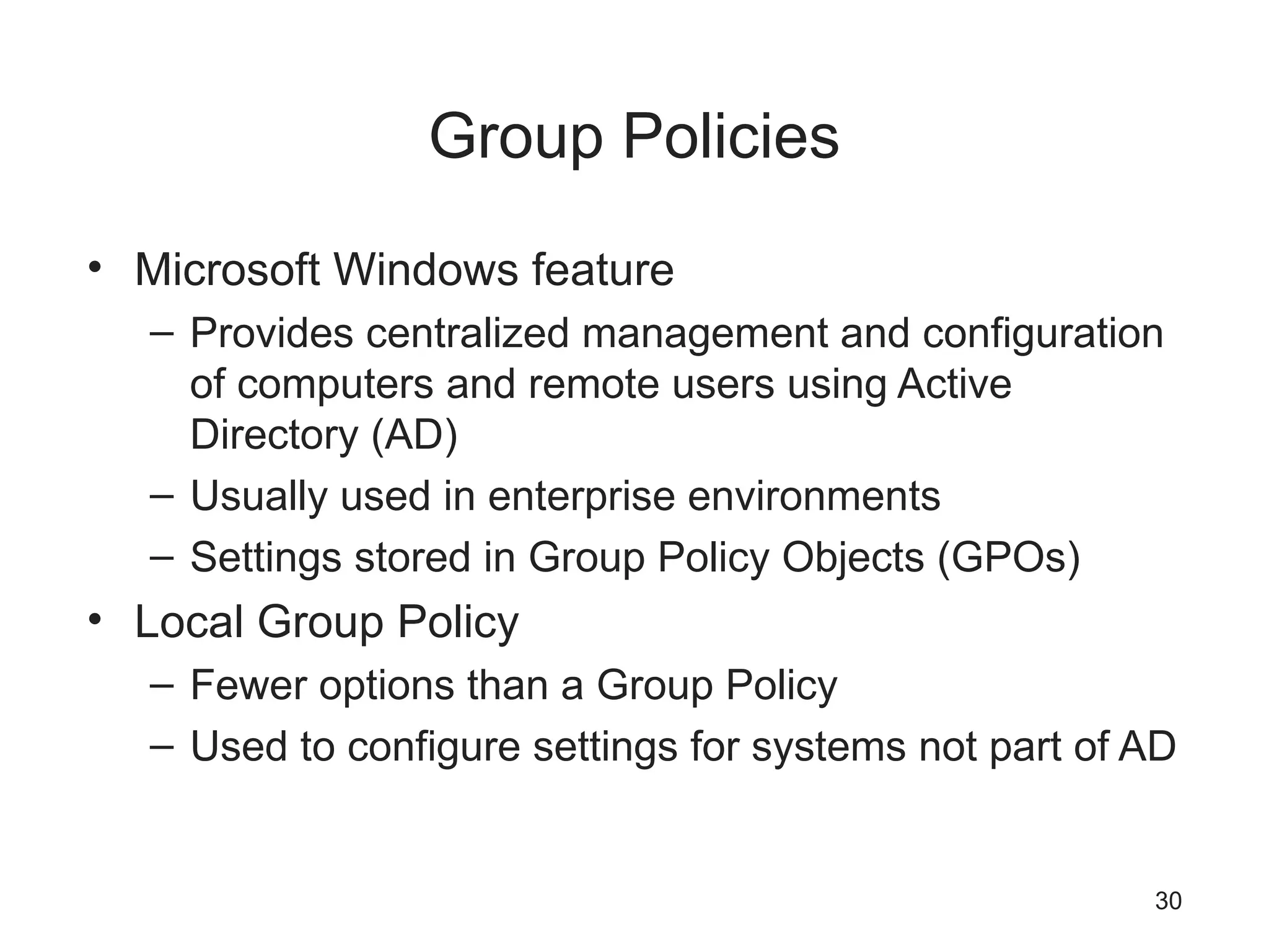 Group Policies
• Microsoft Windows feature
– Provides centralized management and configuration
of computers and remote users using Active
Directory (AD)
– Usually used in enterprise environments
– Settings stored in Group Policy Objects (GPOs)
• Local Group Policy
– Fewer options than a Group Policy
– Used to configure settings for systems not part of AD
30
 