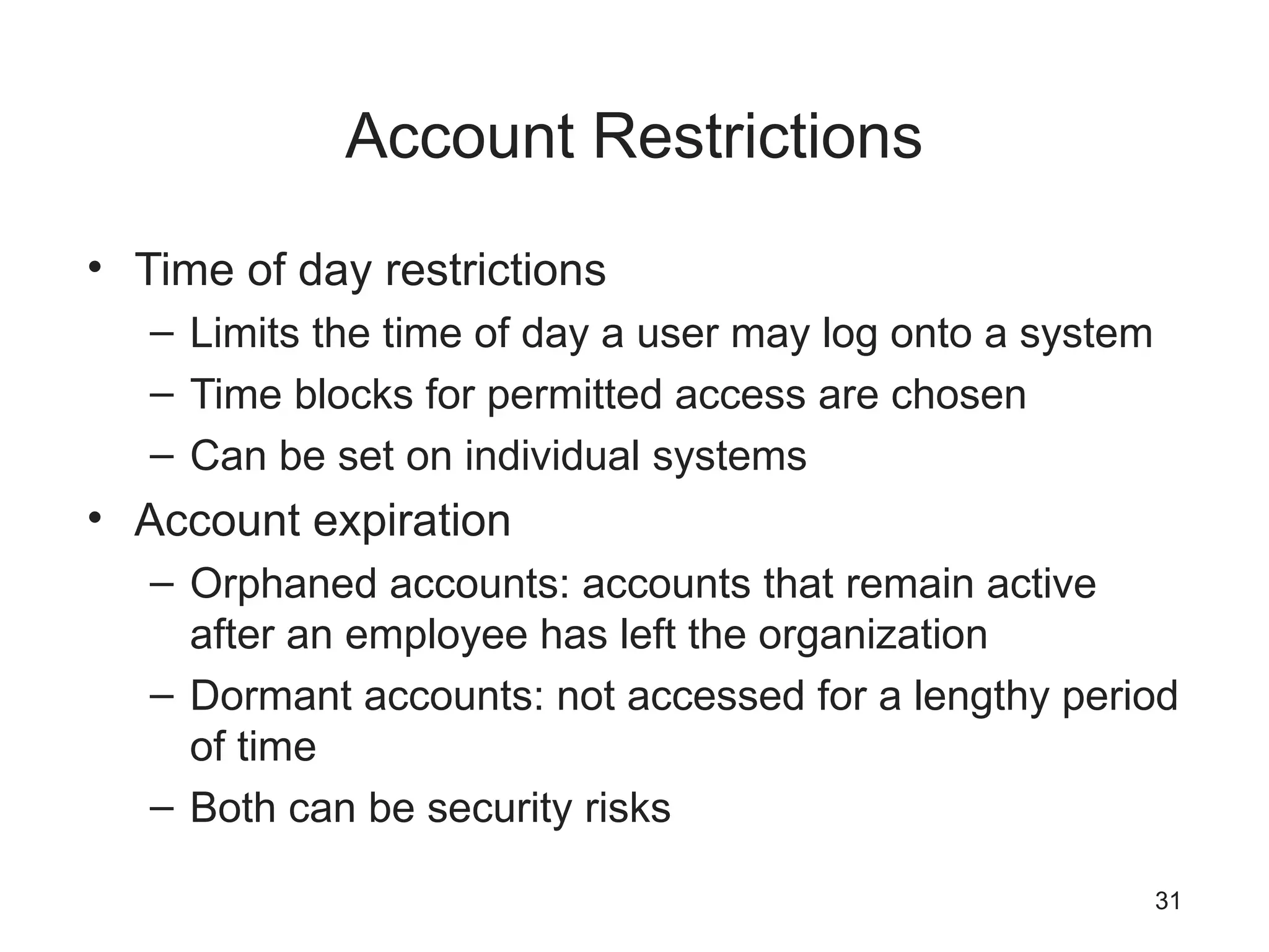Account Restrictions
• Time of day restrictions
– Limits the time of day a user may log onto a system
– Time blocks for permitted access are chosen
– Can be set on individual systems
• Account expiration
– Orphaned accounts: accounts that remain active
after an employee has left the organization
– Dormant accounts: not accessed for a lengthy period
of time
– Both can be security risks
31
 
