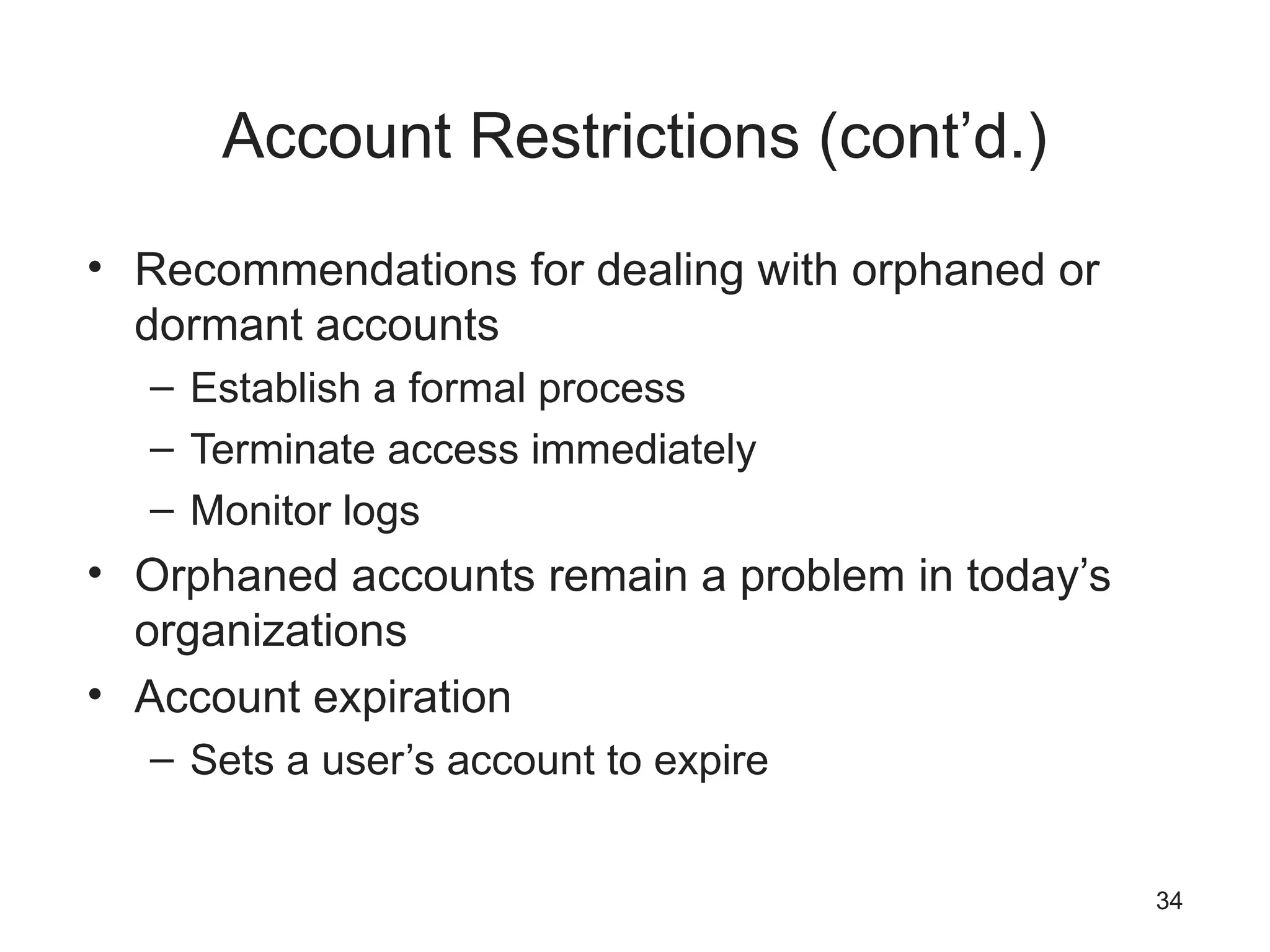 Account Restrictions (cont’d.)
• Recommendations for dealing with orphaned or
dormant accounts
– Establish a formal process
– Terminate access immediately
– Monitor logs
• Orphaned accounts remain a problem in today’s
organizations
• Account expiration
– Sets a user’s account to expire
34
 