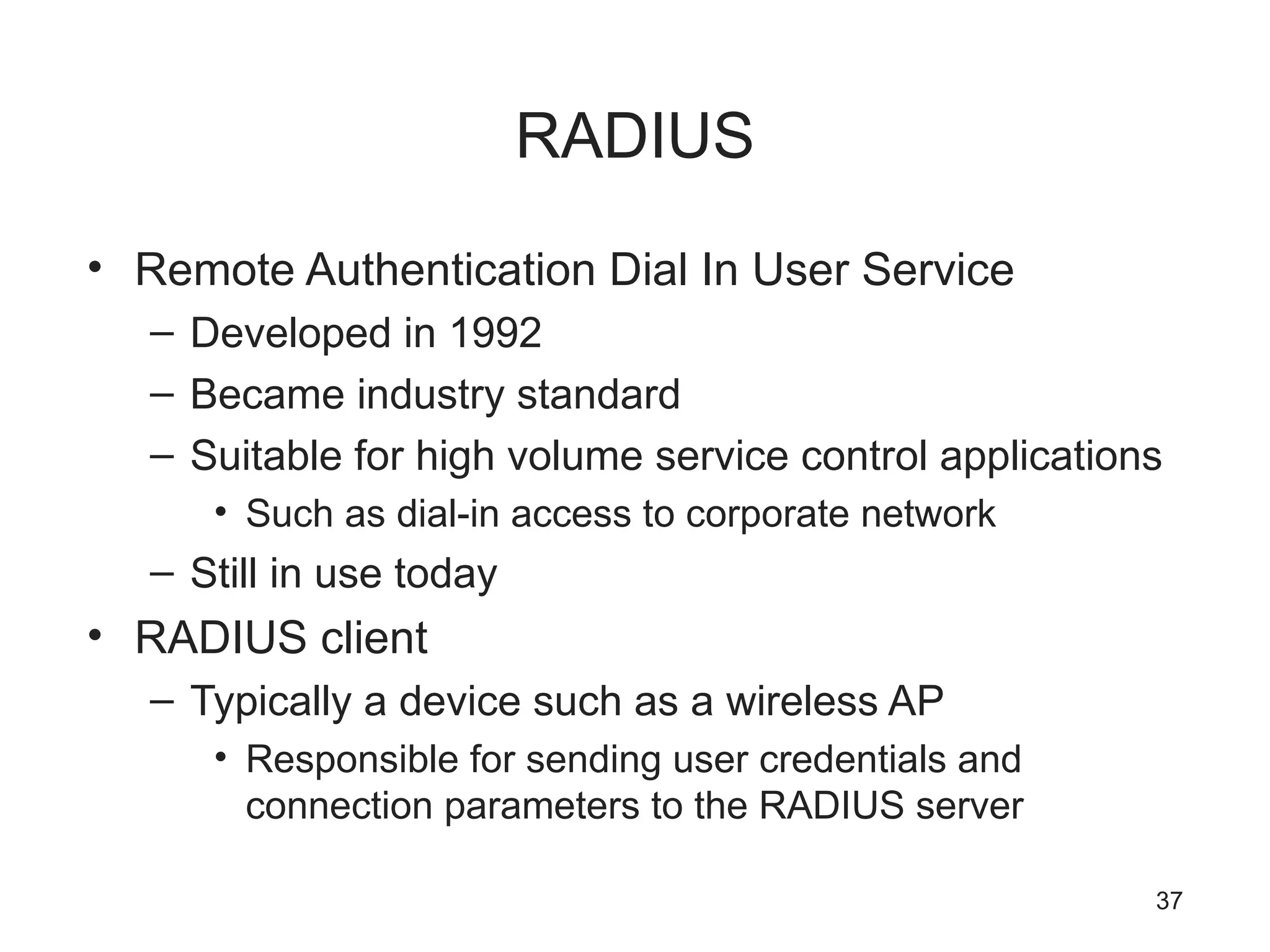 RADIUS
• Remote Authentication Dial In User Service
– Developed in 1992
– Became industry standard
– Suitable for high volume service control applications
• Such as dial-in access to corporate network
– Still in use today
• RADIUS client
– Typically a device such as a wireless AP
• Responsible for sending user credentials and
connection parameters to the RADIUS server
37
 