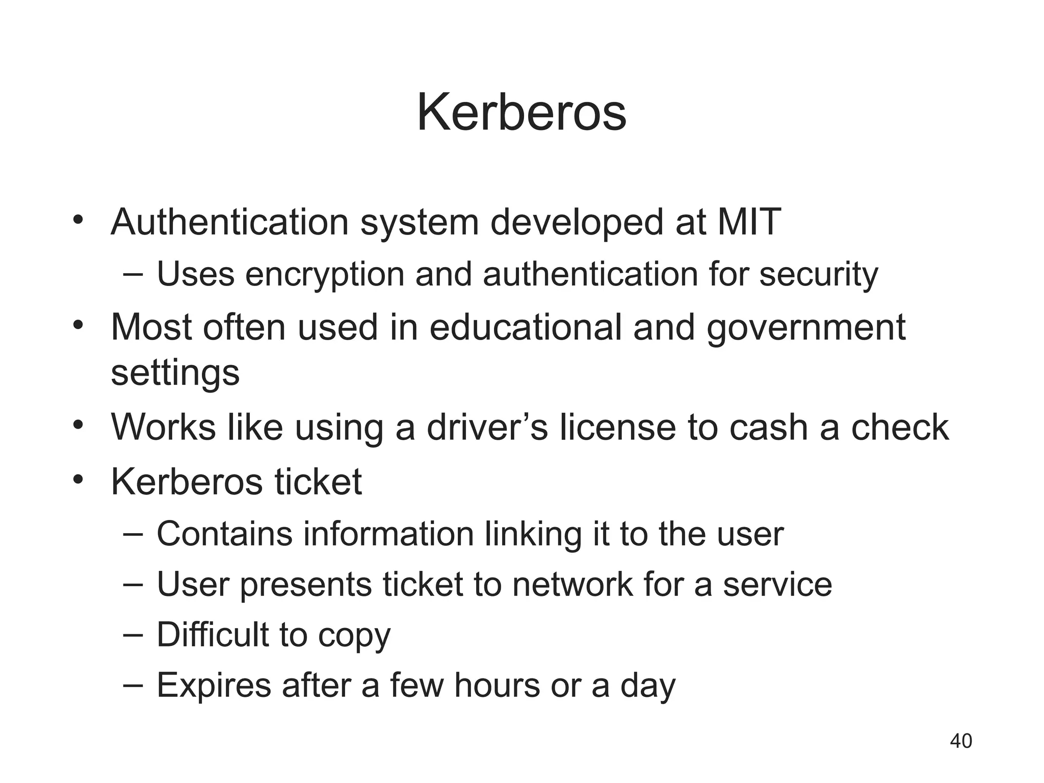 Kerberos
• Authentication system developed at MIT
– Uses encryption and authentication for security
• Most often used in educational and government
settings
• Works like using a driver’s license to cash a check
• Kerberos ticket
– Contains information linking it to the user
– User presents ticket to network for a service
– Difficult to copy
– Expires after a few hours or a day
40
 