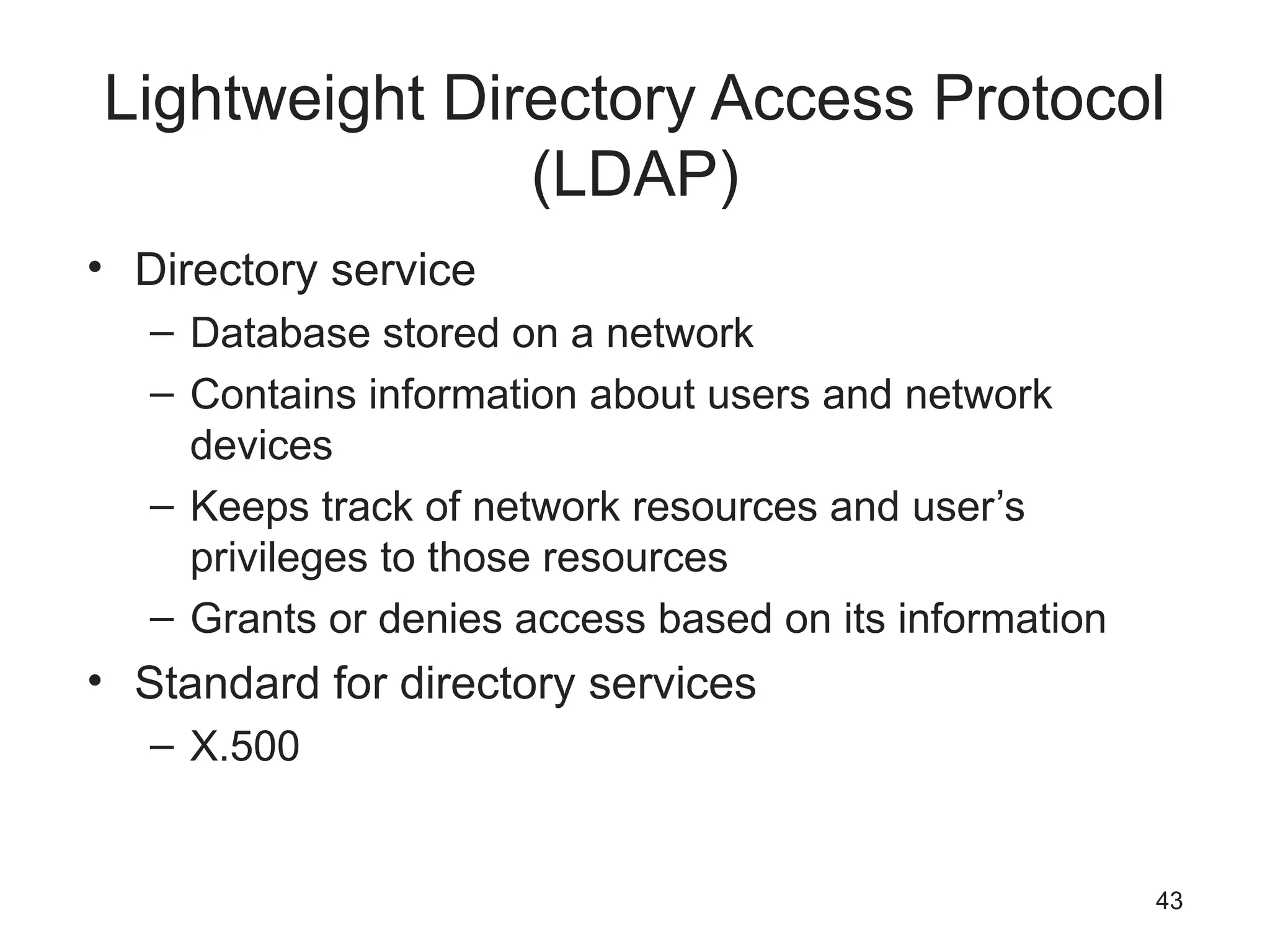 Lightweight Directory Access Protocol
(LDAP)
• Directory service
– Database stored on a network
– Contains information about users and network
devices
– Keeps track of network resources and user’s
privileges to those resources
– Grants or denies access based on its information
• Standard for directory services
– X.500
43
 